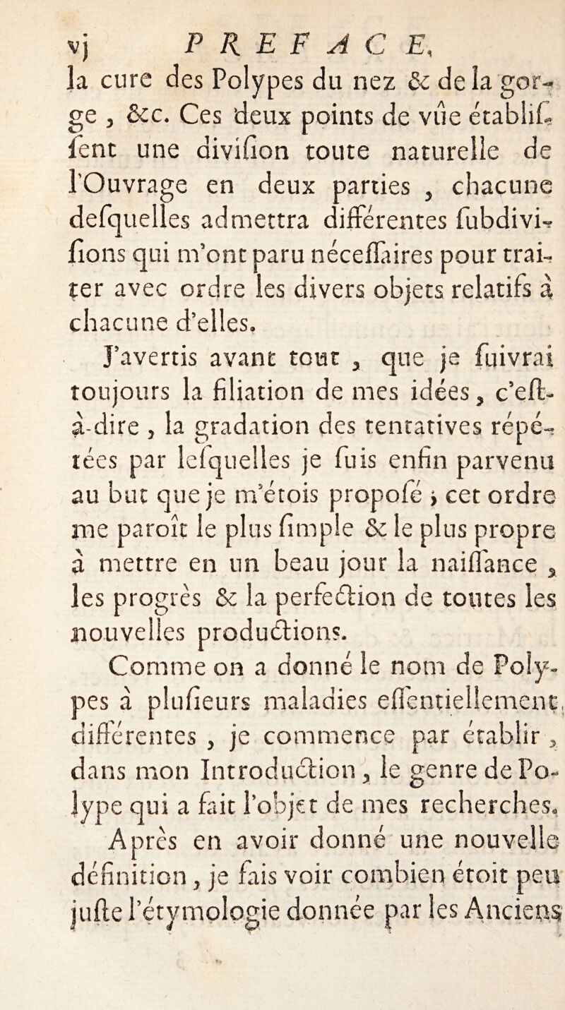 3a cure des Polypes du nez êz delà gor¬ ge j êcc. Ces deux points de vue établi!- lent une divifion toute naturelle de l’Ouvrage en deux parties , chacune defquelles admettra différentes fubdivb lions qui m’ont paru néceflaires pour trai¬ ter avec ordre les divers objets relatifs à chacune d’elles. J’avertis avant tout 3 que je fuivrai toujours la filiation de mes idées, c’eff- a-dire , la gradation des tentatives répé¬ tées par lelquelles je fuis enfin parvenu au but que je m’étois propoié > cet ordre me paroît le plus fimple Sz le plus propre a mettre en un beau jour la naiffance , les progrès Sz la perfeélion de toutes les nouvelles production?. Comme on a donné le nom de Poly¬ pes a plufieurs maladies effentiellement, différentes , je commence par établir, dans mon Introduction, le genre de Po¬ lype qui a fait l’objet de mes recherches. Après en avoir donné une nouvelle définition, je fais voir combien étoit peu jufie l’étymologie donnée par les Anciens