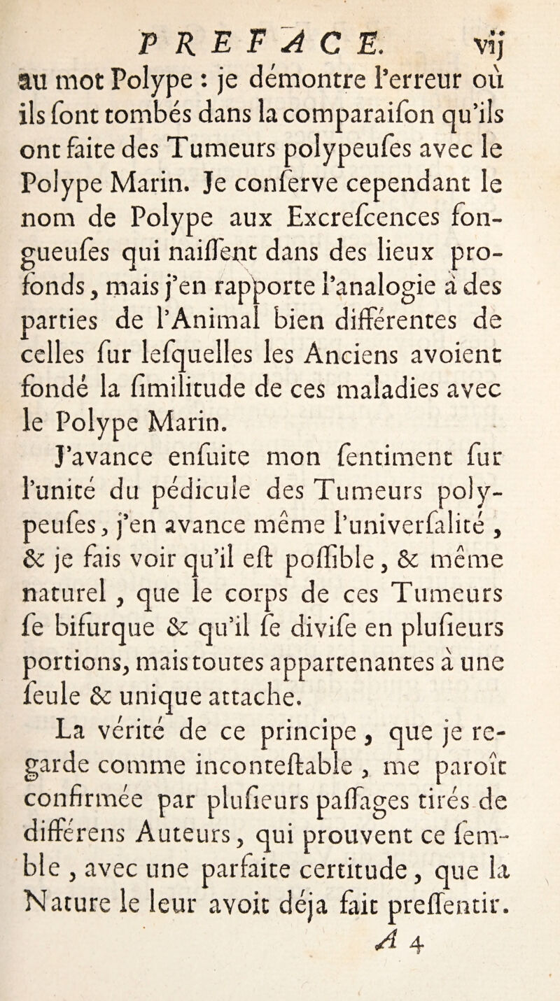 au mot Polype : je démontre l’erreur où ils font tombés dans la comparaifon qu’ils ont faite des Tumeurs polypeufes avec le Polype Marin. Je conferve cependant le nom de Polype aux Excrefcences fon- gueufes qui naiffent dans des lieux pro¬ fonds , mais j’en rapporte l’analogie à des parties de l’Animal bien différentes de celles fur lefquelles les Anciens avoient fondé la fimilitude de ces maladies avec le Polype Marin. J’avance en fui te mon fentiment fur l’unité du pédicule des Tumeurs poly¬ peufes, j’en avance même l’univerfalité , ôc je fais voir qu’il eft poflible, & même naturel, que le corps de ces Tumeurs fe bifurque & qu’il fe divife en plufieurs portions, mais toutes appartenantes à une feule & unique attache. La vérité de ce principe, que je re¬ garde comme inconteftable , me paroît confirmée par plufieurs paffages tirés de différens Auteurs, qui prouvent ce fem- ble , avec une parfaite certitude, que la Nature le leur avoit déjà fait prefïentir.