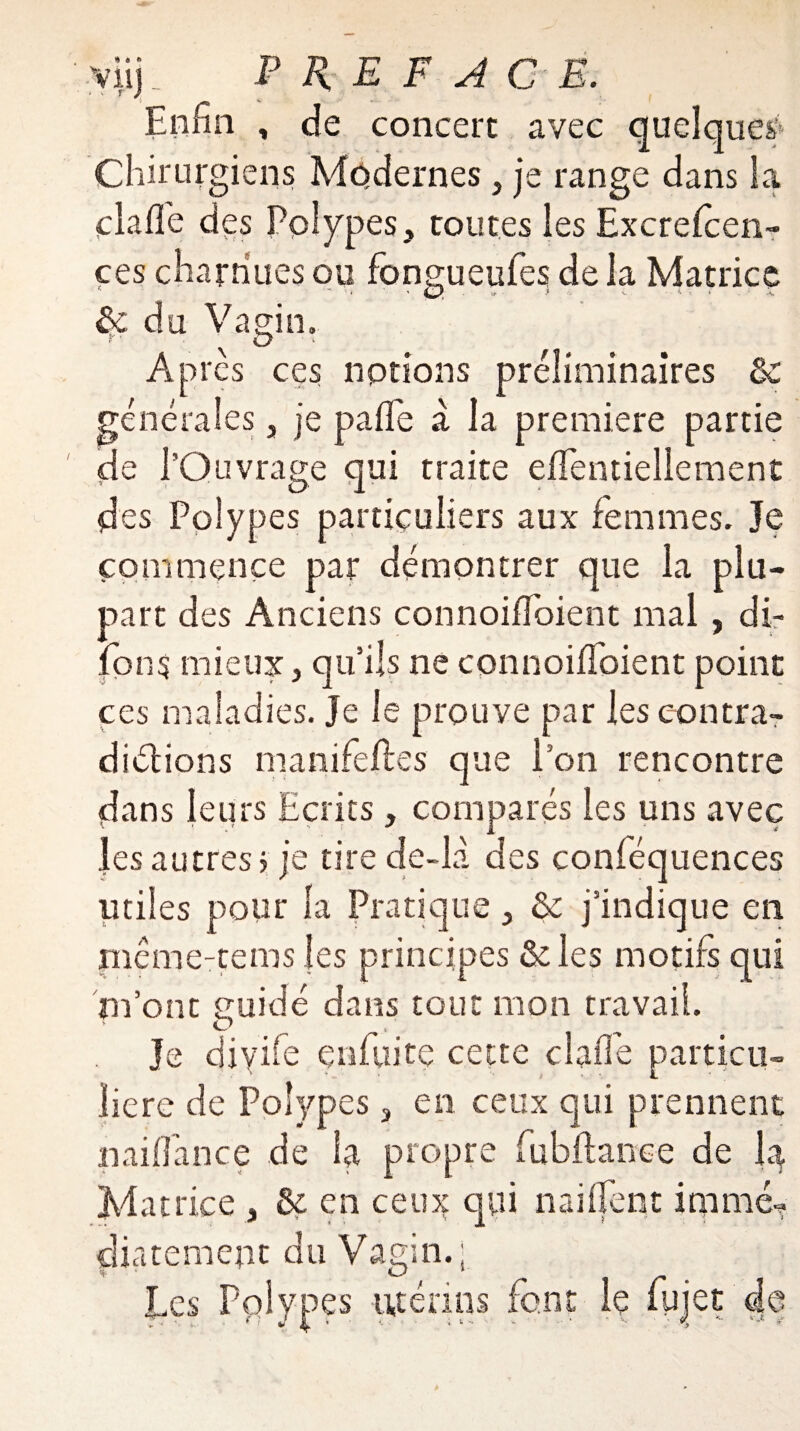 viij. PREFACE. Enfin , de concert avec quelque^ Chirurgiens Modernes, je range dans la cia fie des Polypes, toutes les Excrefcen- ces charnues ou fonçueufes de la Matrice • O du. Vagin. Après ces notions préliminaires 3c générales, je pafle à la première partie de l’Ouvrage qui traite efientiellement des Polypes particuliers aux femmes. Je commence par démontrer que la plu¬ part des Anciens connoifloient mal , di- fon$ mieux, qu’ils ne connoifibient point ces maladies. Je le prouve par les contra¬ dictions manifeftes que l’on rencontre dans leurs Ecrits, comparés les uns avec les autres j je tire de-la des conféquences utiles pour la Pratique, & j’indique en mcme-tems les principes & les motifs qui m’ont suidé dans tout mon travail. O Je diyife çnfuite cette cl aile particu¬ lière de Polypes, en ceux qui prennent maifiance de la propre lu bilan ce de la Matrice , & en ceux qui naifient imme- diatement du Vagin.; Les Polypes utérins font le fujet de
