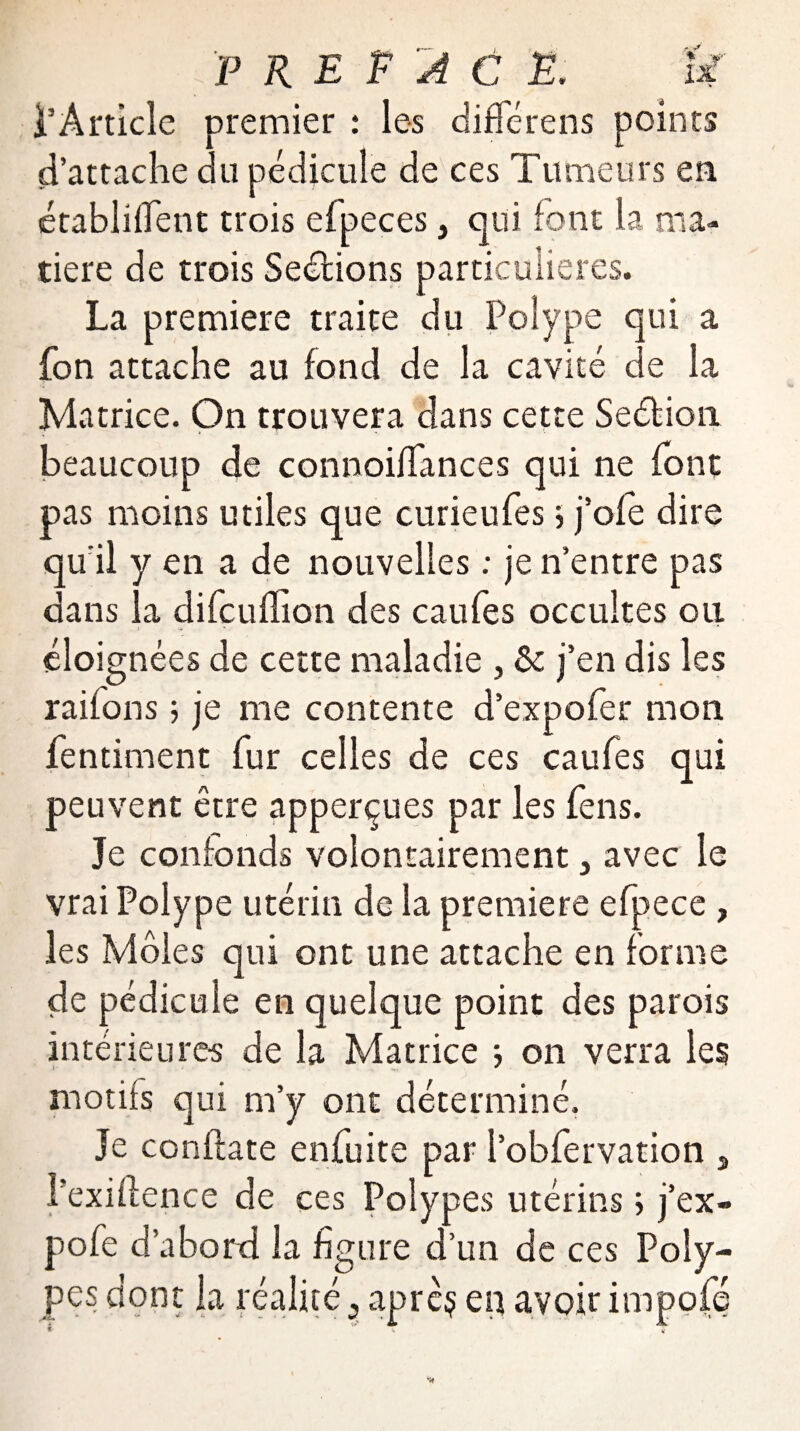 l’Article premier : les différens points d’attache du pédicule de ces Tumeurs en établirent trois efpeces 3 qui font la ma¬ tière de trois Séditions particulières. La première traite du Polype qui a fon attache au fond de la cavité de la Matrice. On trouvera dans cette Sédition, beaucoup de connoiffances qui ne font pas moins utiles que curieufes, j’ofé dire qu’il y en a de nouvelles : je n’entre pas dans la difcufhon des caufes occultes ou éloignées de cette maladie , & j’en dis les raifons 5 je me contente d’expofer mon fentiment fur celles de ces caufes qui peuvent être apperçues par les fens. Je confonds volontairement 3 avec le vrai Polype utérin de la première efpece , les Môles qui ont une attache en forme de pédicule en quelque point des parois intérieures de la Matrice j on verra les motifs qui m’y ont déterminé. Je conftate enfuite par l’obfervation , l'exifience de ces Polypes utérins ; j’ex- pofe d’abord la figure d’un de ces Poly¬ pes dont la réalité ? aprèç eq avoir impofé