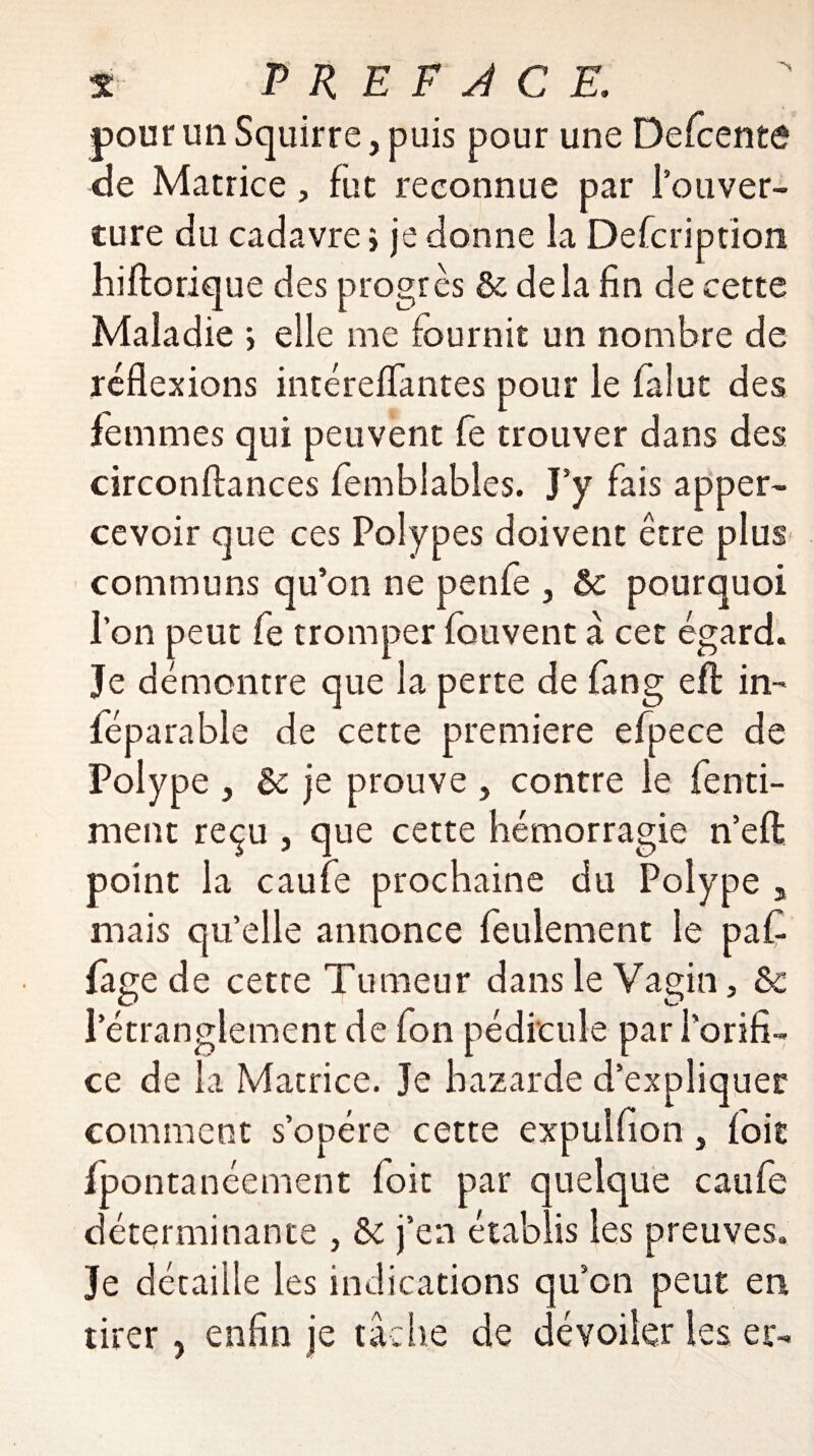 pour un Squirre, puis pour une Defcente de Matrice, fut reconnue par l’ouver¬ ture du cadavre > je donne la Defcription hiftorique des progrès & delà fin de cette Maladie j elle me fournit un nombre de réflexions intérefïantes pour le falut des femmes qui peuvent fe trouver dans des circonftances femblables. J’y fais apper- cevoir que ces Polypes doivent être plus communs qu’on ne penfe , &c pourquoi l’on peut fe tromper fouvent à cet égard. Je démontre que la perte de fang efl: in- féparable de cette première efpece de Polype , & je prouve } contre le fenti- ment reçu , que cette hémorragie n’eft: point la caufe prochaine du Polype 3 mais qu’elle annonce feulement le paC fage de cette Tumeur dans le Vagin, &c l’étranglement de fon pédicule par l’orifi¬ ce de la Matrice. Je bazarde d’expliquer comment s’opère cette expulfion, foie fpontanéement foit par quelque caufe déterminante , &: j’en établis les preuves. Je détaille les indications qu’on peut en tirer, enfin je tâche de dévoiler les er-