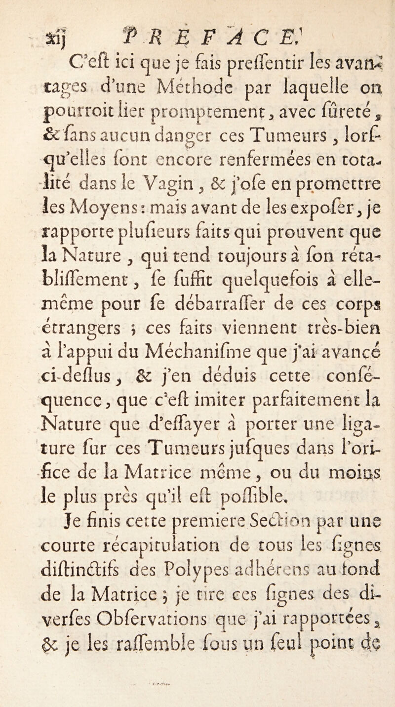 aîj T R E F A C E' C’eft ici que je fais preflentir les avan* cages d’une Méthode par laquelle on pourroit lier promptement 3 avec fureté, Scfans aucun danger ces Tumeurs 3 lorf- qu’elles (ont encore renfermées en tota¬ lité dans le Vagin 5 & j’ofe en promettre les Moyens : mais avant de les expofer je rapporte pluheurs faits qui prouvent que la Nature } qui tend toujours à fon réta- bliffement 3 fe fuffit quelquefois à elle- même pour fe débarraffer de ces corps étrangers > ces faits viennent très-bien à l’appui du Méchanifme que j’ai avancé cfdeflus j èc j’en déduis cette confé- quence 3 que c’eft imiter parfaitement la Nature que d’effiyet â porter une liga¬ ture fur ces Tumeurs juiques dans l’ori¬ fice de la Matrice même, ou du moins le plus près qu’il eft poffible. Je finis cette première Section par une courte récapitulation de tous les lignes diftinétifs des Polypes adhérens au tond de la Matrice ; je cire ces fignes des dû verfes Obfervations que j’ai rapportées 2 ôc je les raiTembie fous un feu! point de