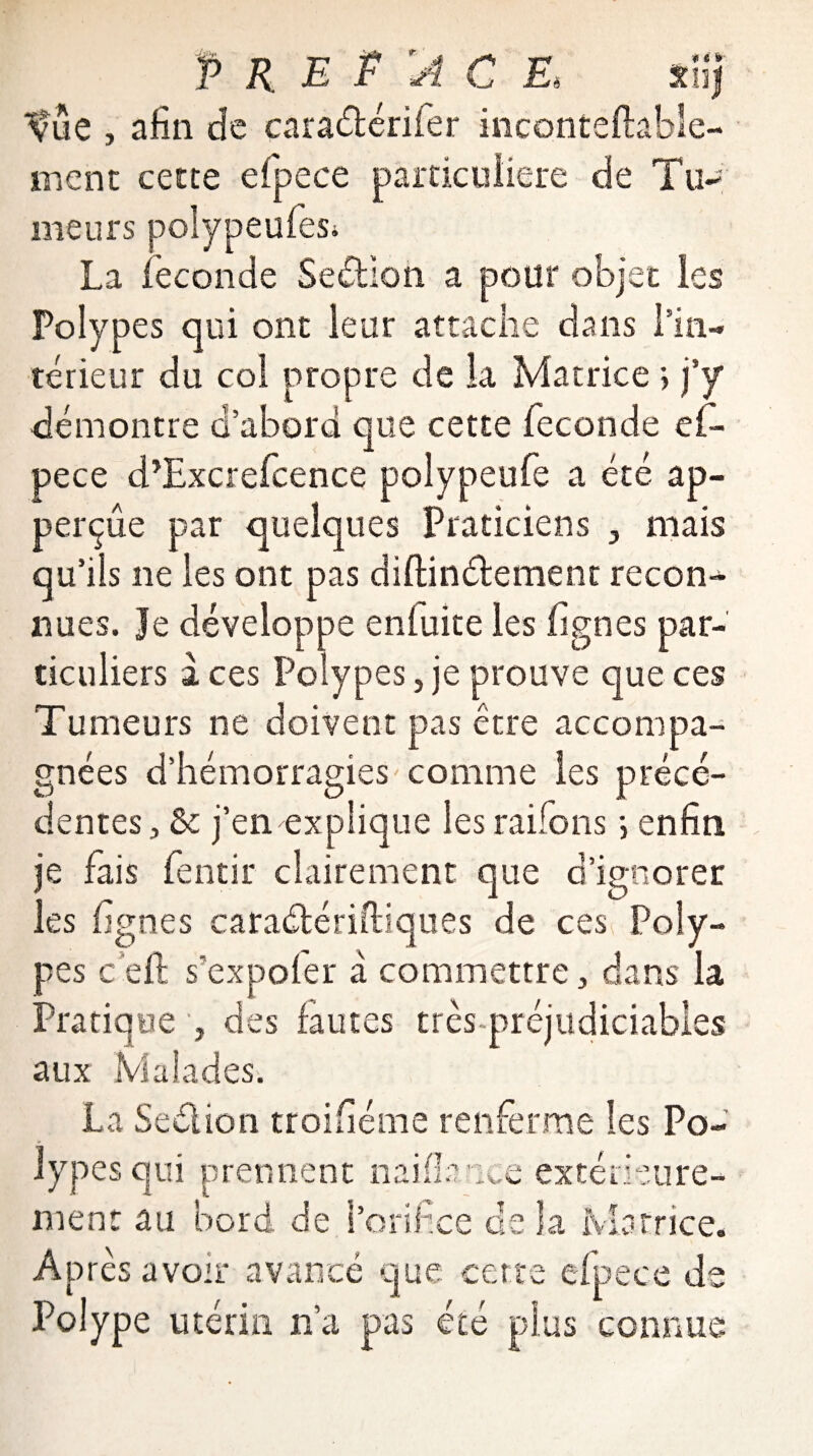 ^ue , afin de caraétérifer inconteftabïe- ment cette efpece particulière de Tu- meurs polypeufes* La fécondé Section a pour objet les Polypes qui ont leur attache dans l’in¬ térieur du col propre de la Matrice ; j’y démontre d’abord que cette fécondé ef¬ pece d’Excrefcence polypeufe a été ap- perçûe par quelques Praticiens , mais qu’ils ne les ont pas diftinélément recon¬ nues. Je développe enluite les lignes par¬ ticuliers aces Polypes j je prouve que ces Tumeurs ne doivent pas être accompa¬ gnées d’hémorragies comme les précé¬ dentes, & j’en explique les raifons ; enfin je fais fentir clairement que d’ignorer les lignes caraétériftiques de ces Poly¬ pes c ell s’expofer à commettre, dans la Pratique , des fautes très-préjudiciables aux Malades. La Sedlion troiliéme renferme les Po¬ lypes qui prennent nai fiance extérieure¬ ment au bord de l’orifice de la Matrice. Après avoir avancé que cette efpece de Polype utérin n’a pas été plus connue