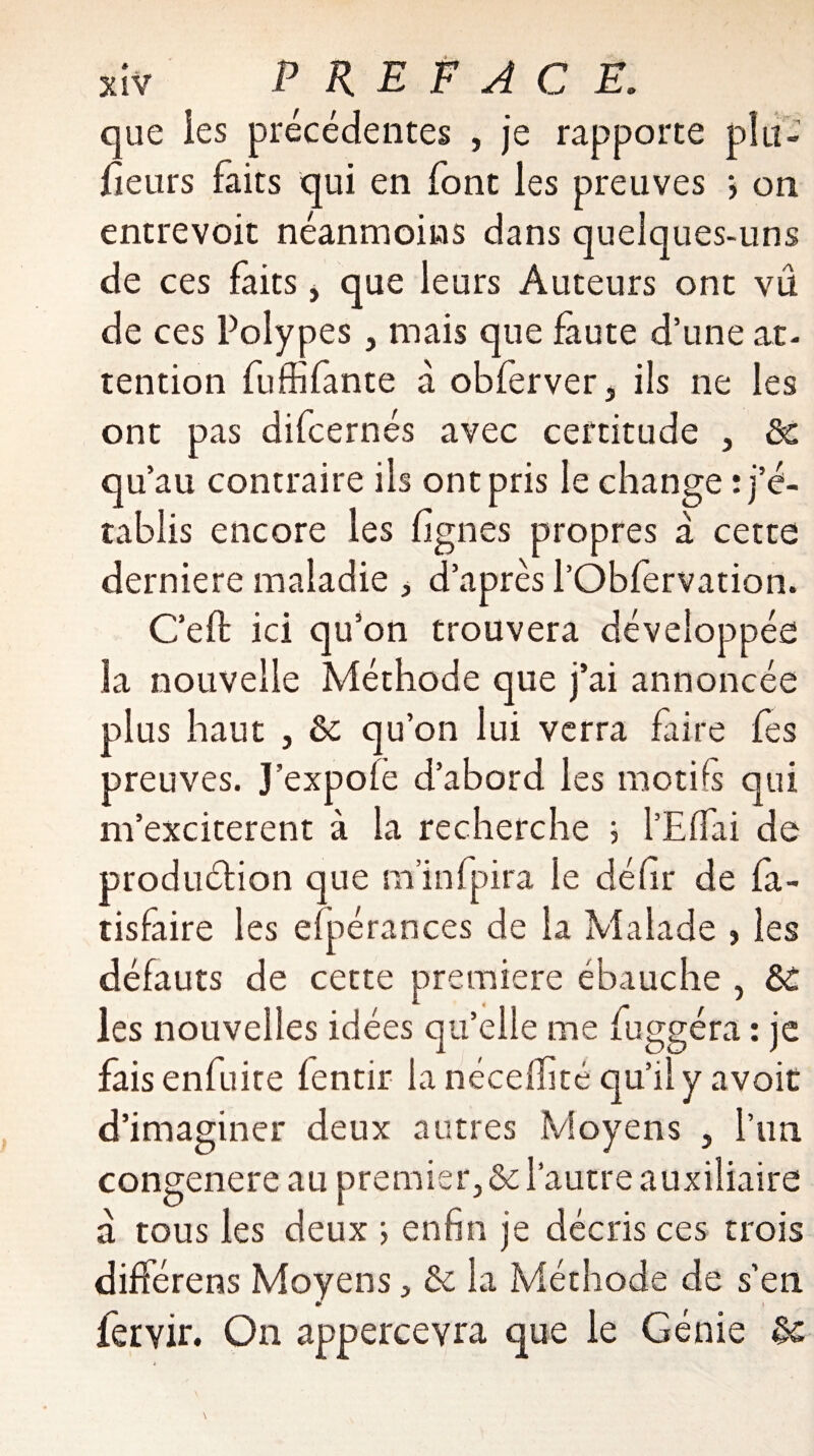 que ies précédentes , je rapporte plu- fîeurs faits qui en font les preuves j on entrevoit néanmoins dans quelques-uns de ces faits, que leurs Auteurs ont vu de ces Polypes, mais que faute d’une at¬ tention fuffîfante à obferver, ils ne les ont pas difcernés avec certitude , &c qu’au contraire ils ont pris le change : j’é¬ tablis encore les lignes propres a cette derniere maladie , d’après l’Obfervation. C’eft ici qu’on trouvera développée la nouvelle Méthode que j’ai annoncée plus haut j êe qu’on lui verra faire fes preuves. J’expofe d’abord les motifs qui m’exciterent à la recherche ; l’Effai de produétion que m’infpira le déhr de fa- tisfaire les efpérances de la Malade , les défauts de cette première ébauche , &c les nouvelles idées qu’elle me fuggéra : je fais enfuice lentir la nécefifité qu’il y avoir d’imaginer deux autres Moyens 5 l’un congenere au premier, & l’autre auxiliaire a tous les deux ; enfin je décris ces trois différens Moyens, & la Méthode de s’en * i fervir. On appercevra que le Génie èc
