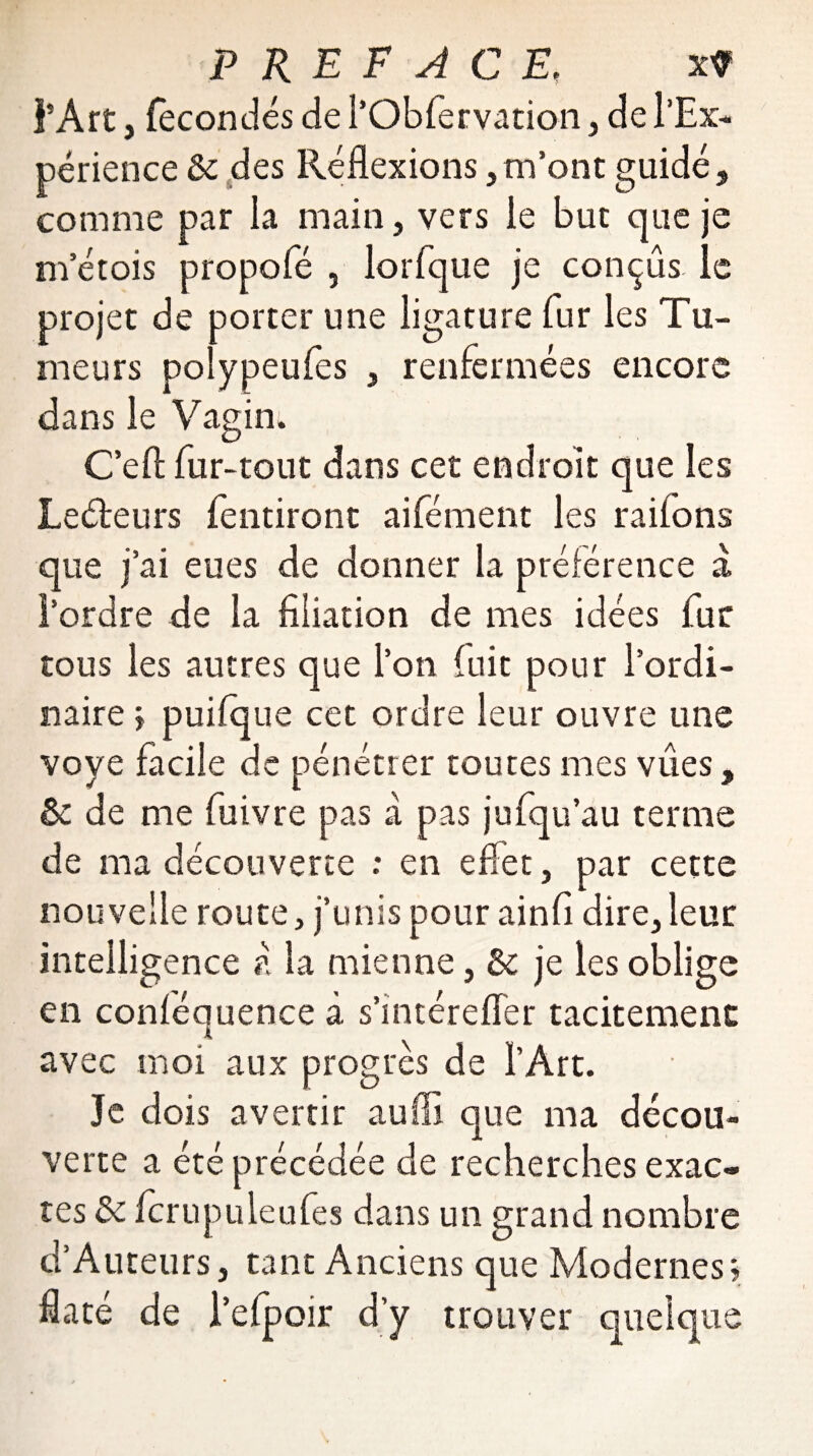 l’Art j fécondés de l’Obfervation, de l’Ex¬ périence & des Réflexions, m’ont guidé, comme par la main, vers le but que je m’étois propofé , lorfque je conçus le projet de porter une ligature fur les Tu¬ meurs polypeufes , renfermées encore dans le Vagin. Ce fl: fur-tout dans cet endroit que les Leéteurs fentiront aifément les raflons que j’ai eues de donner la préférence a l’ordre de la filiation de mes idées fur tous les autres que l’on fuit pour l’ordi¬ naire ; puflque cet ordre leur ouvre une voye facile de pénétrer toutes mes vues, & de me fuivre pas à pas jufqu’au terme de ma découverte : en effet, par cette nouvelle route, j’unis pour ainfi dire, leur intelligence à la mienne, 5c je les oblige en conféquence à s’intérefler tacitement avec moi aux progrès de l’Art. Je dois avertir aufll que ma décou¬ verte a été précédée de recherches exac¬ tes ôc fcrupuleufes dans un grand nombre d’Auteurs, tant Anciens que Modernes; flaté de l’efpoir d’y trouver quelque