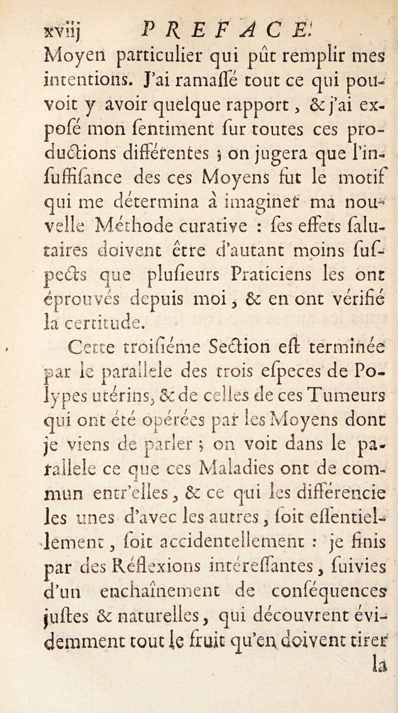 xviij PRÉFACÉ! Moyen particulier qui pût remplir mes intentions. J’ai ramaffé tout ce qui pou- voit y avoir quelque rapport, & j’ai ex- pofé mon fèntiment fur toutes ces pro¬ ductions différentes * on jugera que l’in- fuffifance des ces Moyens fut le motif qui me détermina a imaginer ma nou* velle Méthode curative : fes effets fa 1 ti¬ ra ires doivent être d’autant moins fuf- peéts que plufienrs Praticiens les ont éprouvés depuis moi, ôc en ont vérifié la certitude. - Cette troifiéme Seétion eft terminée par le parallèle des trois efpeces de Po¬ lypes utérins., 5c de celles de ces Tumeurs qui ont été opérées pair les Moyens dont je viens de parler > on voit dans le pa¬ rallèle ce que ces Maladies ont de com¬ mun entr’eiles, de ce qui les différencie les unes d’avec les autres j foie eflentiel- Jement, foie accidentellement : je finis par des Réflexions intéreffantes, fuivies d’un enchaînement de conféquences juftes de naturelles, qui découvrent évi¬ demment tout le fruit qu’en doivent tirer
