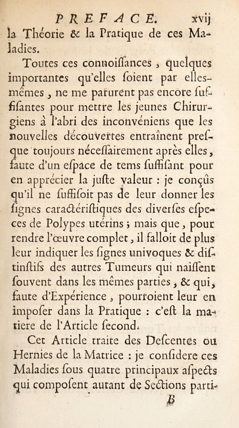Sa Théorie ôc la Pratique de ces Ma-* ladies. .. V f Toutes ces contioifTances , quelques importantes qu’elles (oient par elles- mêmes , ne me parurent pas encore fufi fifan tes pour mettre les jeunes Chirur¬ giens a l’abri des inconvéniens que les nouvelles découvertes entraînent pres¬ que toujours néceilairement après elles, faute d’un efpàce de tems fuffi finit pour en apprécier la jufte valeur : je conçus qu ’il ne fiuffifioit pas de leur donner les lignes cara&ériftiques des diveries efpe- ces de Polypes utérins ; mais que, pour rendre l’œuvre complet, il faîloit de plus leur indiquer les (ignés univoques & difc tinftifs des autres Tumeurs qui naiffenc fou vent dans les mêmes parties, èc qui, faute d’Expérience , pourroient leur en impofer dans la Pratique : c’eft la ma-» tiere de l’Article fécond* Cet Article traite des Defcentes ou Hernies de la Matrice : je conhdere ces Maladies (ous quatre principaux afpeébs qui compofent autant de Seélions partie B 4k. *- '
