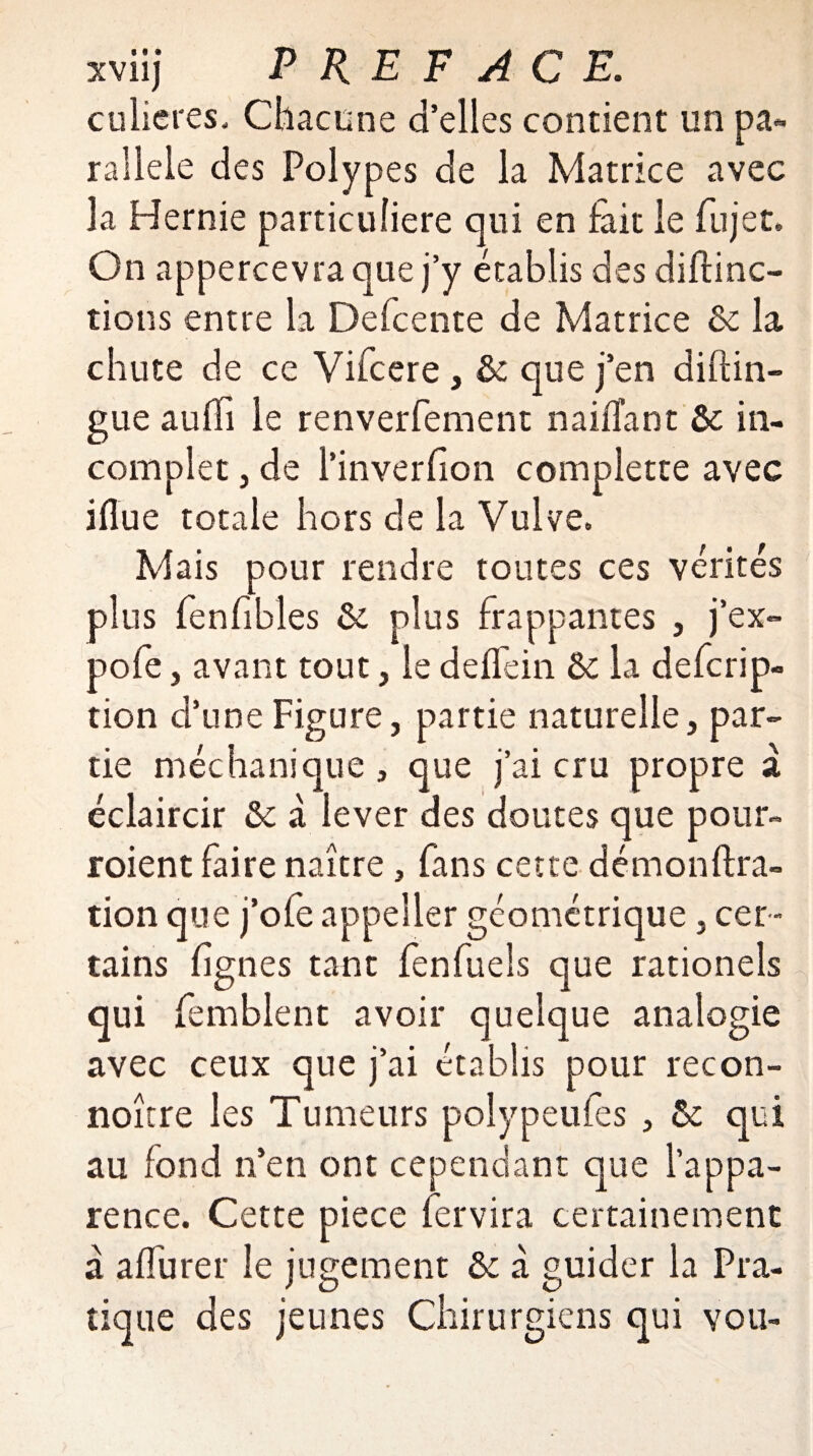 culieres. Chacune d’elles contient un pa¬ rallèle des Polypes de la Matrice avec la Hernie particulière qui en lait le fujet. On appercevra que j’y établis des diftinc- tions entre la Defcente de Matrice & la chute de ce Vifcere , & que j’en distin¬ gue aufîi le renverfement naiSTant & in¬ complet 3 de i’inverSion complette avec iflue totale hors de la Vulve. Mais pour rendre toutes ces vérités plus fenfibles & plus frappantes , j’ex- pofe j avant tout, le deflein & la defcrip- tion d’une Figure, partie naturelle, par¬ tie méchanique, que j’ai cru propre a éclaircir & à lever des doutes que pour- roient faire naître, fans cette démonstra¬ tion que j’ofe appeîler géométrique, cer¬ tains Signes tant fenfuels que rationels qui femblent avoir quelque analogie avec ceux que j’ai établis pour recon- noître les Tumeurs polypeufes , !k qui au fond n’en ont cependant que l’appa¬ rence. Cette piece Servira certainement à aflurer le jugement & à guider la Pra¬ tique des jeunes Chirurgiens qui vou-