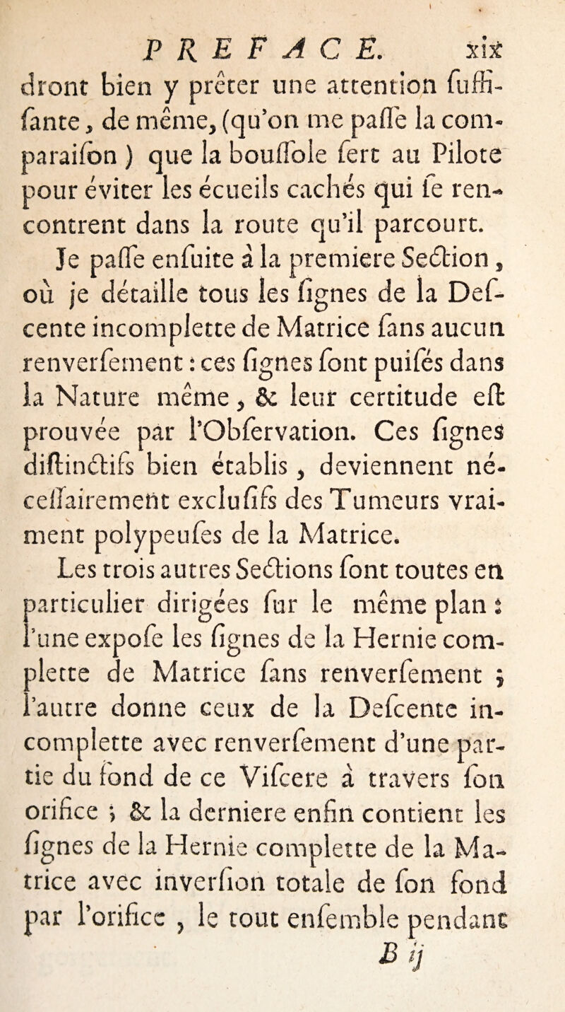 dront bien y prêter une attention Suffi¬ sante , de même, (qu’on me pafle la coni- parailbn ) que la boulfole fert au Pilote pour éviter les écueils cachés qui le ren¬ contrent dans la route qu’il parcourt. Je pafle enfuite à la première Seélion, où je détaille tous les lignes de la Des¬ cente incomplette de Matrice fans aucun renverfement : ces lignes Sont puiles dans la Nature même, & leur certitude eSfc prouvée par l’ObServation. Ces lignes diftinctiis bien établis, deviennent né- cellairement exclu fils des Tumeurs vrai¬ ment polypeuSes de la Matrice. Les trois autres Seélions Sont toutes en particulier dirigées Sur le même plan t ..'une expoSe les lignes de la Hernie com¬ mette de Matrice Sans renverSement ; , autre donne ceux de la DeScente in- compiette avec renverSement d’une par¬ tie du fond de ce ViScere à travers Son orifice > Se la derniere enfin contient les lignes de la Hernie complette de la Ma¬ trice avec inverfioh totale de Ion Sond par l’orifice , le tout enSemble pendant