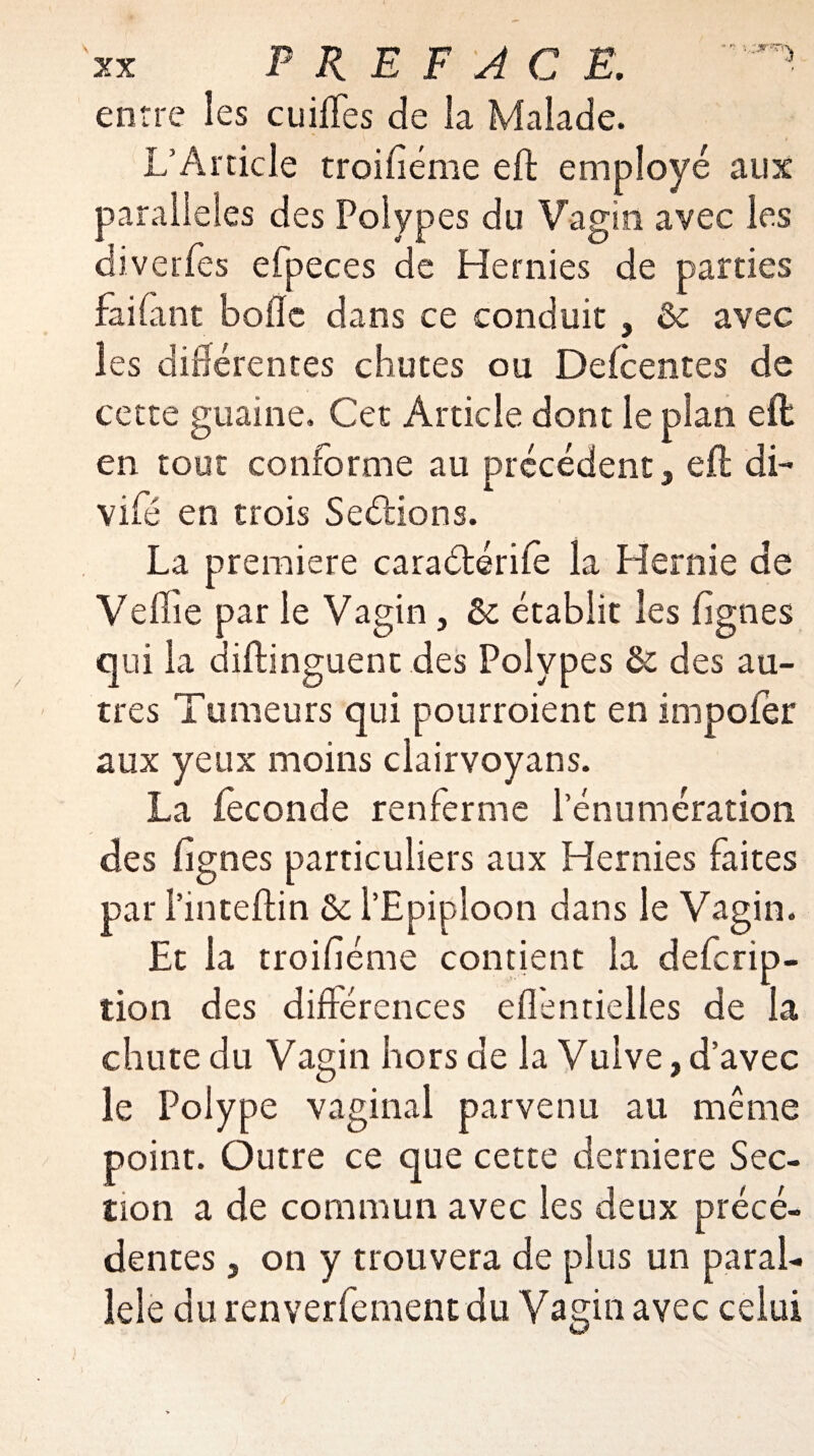 entre les cuiffes de la Malade. L’Article trentième eft employé aux parallèles des Polypes du Vagin avec les diverfes efpeces de Hernies de parties faifant boile dans ce conduit , & avec les différentes chutes ou Delcentes de cette guaine. Cet Article dont le plan eft en tout conforme au précédent, eft di- vifé en trois Serions. La première caraélériie la Hernie de Veille par le Vagin, &: établit les lignes qui la diftinguent des Polypes & des au¬ tres Tumeurs qui pourraient en impoler aux yeux moins clairvoyans. La leconde renferme l’énumération des lignes particuliers aux Hernies faites par l’inteftin & l’Epiploon dans le Vagin. Et la troifiéme contient la deferip- tion des différences ellèntielles de la chute du Vagin hors de la Vulve,d’avec le Polype vaginal parvenu au même point. Outre ce que cette derniere Sec¬ tion a de commun avec les deux précé¬ dentes , on y trouvera de plus un paral¬ lèle du renverfement du Vagio avec celui