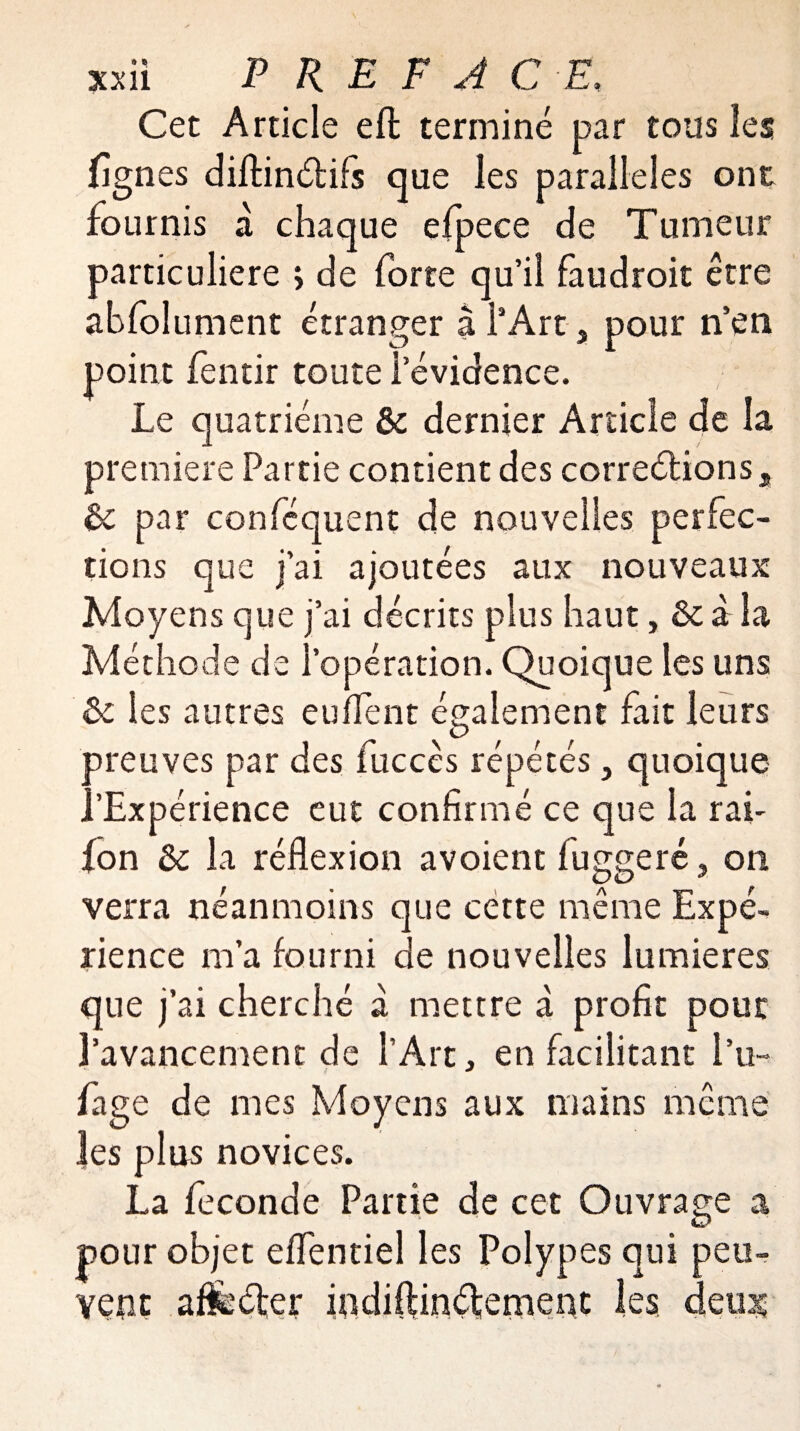 Cet Article eft terminé par tous les nés diftinCtifs que les parallèles ont fournis a chaque efpece de Tumeur particulière > de forte qu’il faudroit être abfolument étranger à l’Art, pour n’en point fentir toute l’évidence. Le quatrième & dernier Article de la première Partie contient des corrections a & par conféquent de nouvelles perfec¬ tions que j’ai ajoutées aux nouveaux Moyens que j’ai décrits plus haut, à la Méthode de l’opération. Quoique les uns ôc les autres eu fient également fait leurs preuves par des fuccês répétés, quoique ..'Expérience eut confirmé ce que la raf {on Ôc la réflexion avoient fuggeré , on verra néanmoins que cette même Expé¬ rience m’a fourni de nouvelles lumières que j’ai cherché à mettre à profit pour l’avancement de l’Art, en facilitant l’u- fage de mes Moyens aux mains même les plus novices. La fécondé Partie de cet Ouvrage a pour objet eflentiel les Polypes qui peu¬ vent affecter iodiftinÇtemenc les detog