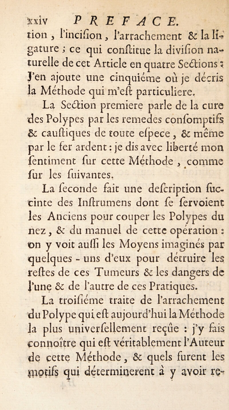 lion , l’incifion, l’arrachement Ôc. la K*? gature ; ce qui conftitue la divifion na¬ turelle de cet Article en quatre Sections ? J’en ajoute une cinquième où je décris la Méthode qui m’eft particulière. La Seétion première parle de la cure des Polypes par les remedes confomptifs ôc cauftiques de toute efpece $ & même par le fer ardent : je dis avec liberté mon fentiment fur cette Méthode , comme ’■ - « fur les fuivantes, La fécondé fait une defcription fuc- cinte des Inflrumens dont fe fervoient les Anciens pour couper les Polypes du nez, & du manuel de cette opération s on y voit auffi les Moyens imaginés par quelques - uns d’eux pour détruire les reftes de ces Tumeurs & les dangers de l’une & de l’autre de ces Pratiques. La t roi fié me traite de l’arrachement du Polype quieft aujourd’hui la Méthode la plus univerfellement reçue : j’y fais connoître qui eft véritablement l’Auteur de cette Méthode 3 ôc quels furent les motifs qui déterminèrent à y avoir