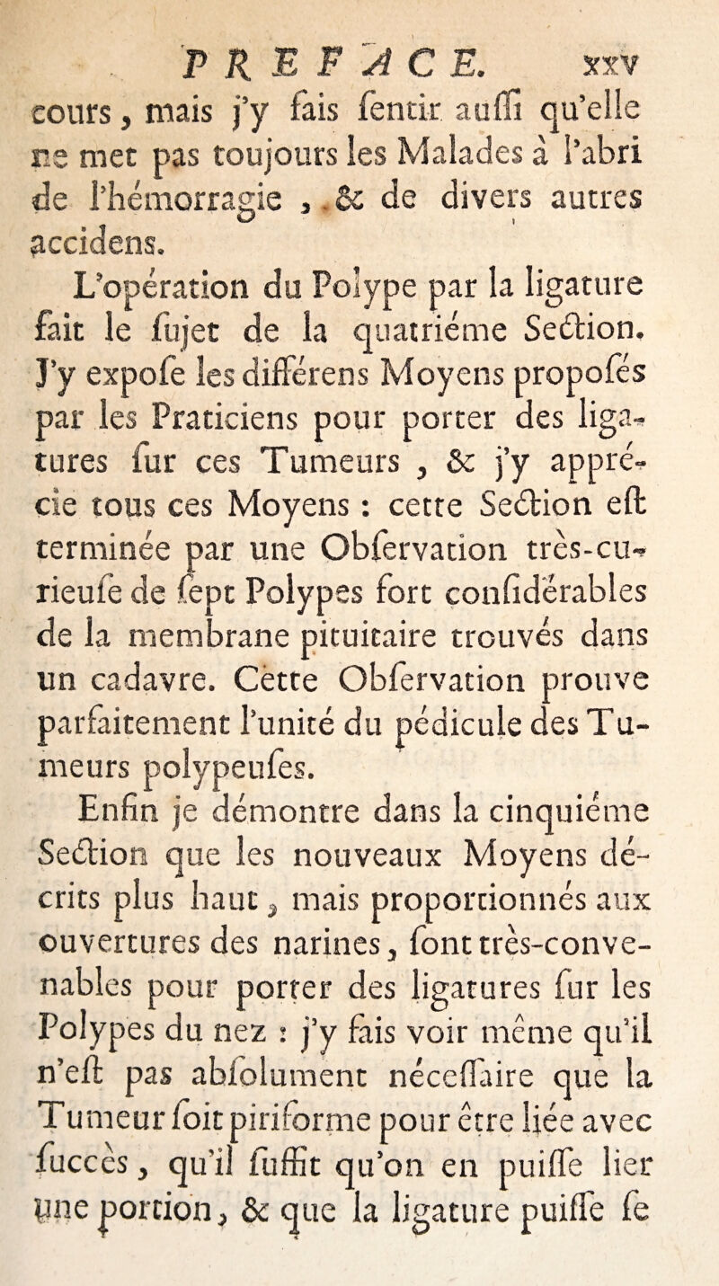cours, mais j’y fais fentir auffi qu’elle ne met pas toujours les Malades à l’abri de l’hémorragie , & de divers autres accidens. L’opération du Polype par la ligature fait le fujet de la quatrième Seétion. J’y expofe les difFérens Moyens propofés par les Praticiens pour porter des liga^ tures fur ces Tumeurs , &: j’y appré¬ cie tous ces Moyens : cette Seétion efb terminée par une Obfervation très-cu** rieufe de fept Polypes fort confiderables de la membrane pituitaire trouvés dans un cadavre. Cette Obfervation prouve parfaitement l’unité du pédicule des Tu¬ meurs polypeufes. Enfin je démontre dans la cinquième Seélion que les nouveaux Moyens dé¬ crits plus haut 3 mais proportionnés aux ouvertures des narines 3 font très-conve¬ nables pour porter des ligatures fur les Polypes du nez : j’y fais voir même qu’il n’eft pas absolument néceflaire que la Tumeur foit piri forme pour être liée avec fuccès j qu'il fuffit qu’on en puifle lier pne portion, & que la ligature puilfe fe