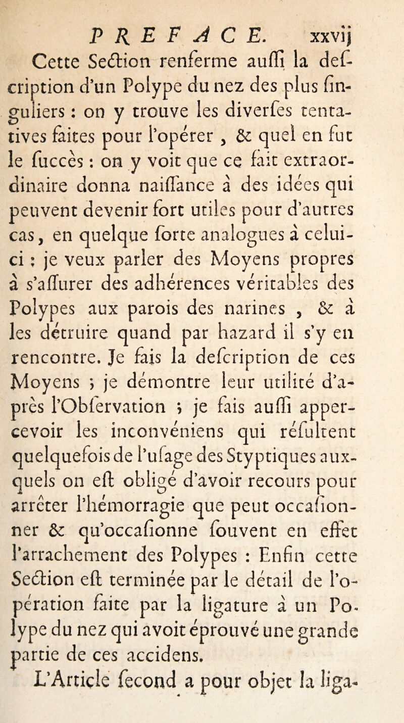 Cette Seétion renferme aufii la des¬ cription d’un Polype du nez des plus fin- guiiers : on y trouve les diverfes tenta¬ tives faites pour l’opérer, & quel en fut le Succès : on y voit que ce fait extraor¬ dinaire donna naifTance à des idées qui peuvent devenir fort utiles pour d’autres cas, en quelque forte analogues à celui- ci : je veux parler des Moyens propres à s’a durer des adhérences véritables des Polypes aux parois des narines , & à les détruire quand par hazard il s’y en rencontre. Je fais la defcription de ces Moyens > je démontre leur utilité d’a¬ près l’Obfervation ; je fais auffi apper- cevoir les inconvéniens qui réfultent quelquefois de l’ulage des Styptiques aux¬ quels on efl obligé d’avoir recours pour arrêter l’hémorragie que peut occasion¬ ner & qu’occafionne fouvent en effet l’arrachement des Polypes : Enfin cette Seétion efl terminée par le détail de l’o¬ pération faite par la ligature à un Po- lype du nez qui a voit éprouvé une grande partie de ces accidens. L’Article fécond a pour objet la liga-