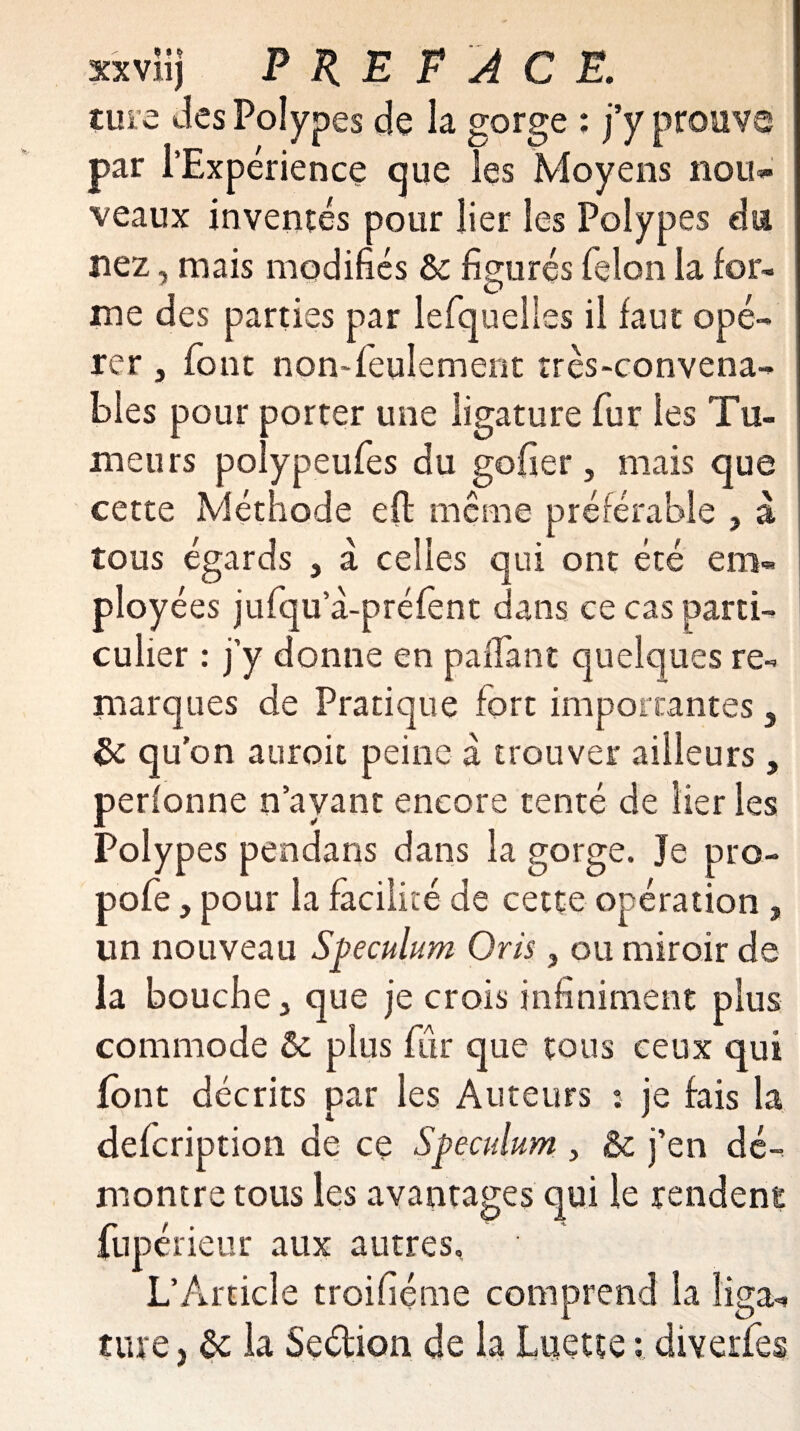 turc Jes Polypes de la gorge : j’y prouve par l’Expérience que les Moyens nou¬ veaux inventés pour lier les Polypes du nez, mais modifiés ôc figurés félon la for¬ me des parties par lefquelles il faut opé¬ rer , font non-feulement très-convena¬ bles pour porter une ligature fur les Tu¬ meurs polypeufes du gober, mais que cette Méthode eft même préférable , à tous égards , a celles qui ont été em¬ ployées jufqu a-préfent dans ce cas parti¬ culier : j’y donne en paffant quelques re¬ marques de Pratique fort importantes, & qu'on auroit peine a trouver ailleurs, perlonne n’ayant encore tenté de lier les Polypes pendans dans la gorge. Je pro- pofe, pour la facilité de cette opération , un nouveau Spéculum O ris , ou miroir de la bouche j que je crois infiniment plus commode & plus fur que tous ceux qui font décrits par les Auteurs : je fais la defeription de ce Spéculum , & j’en dé¬ montre tous les avantages qui le rendent fupérieur aux autres, L’Article troisième comprend la iiga=* tare > & la Seétion de la Luette ; diverfes