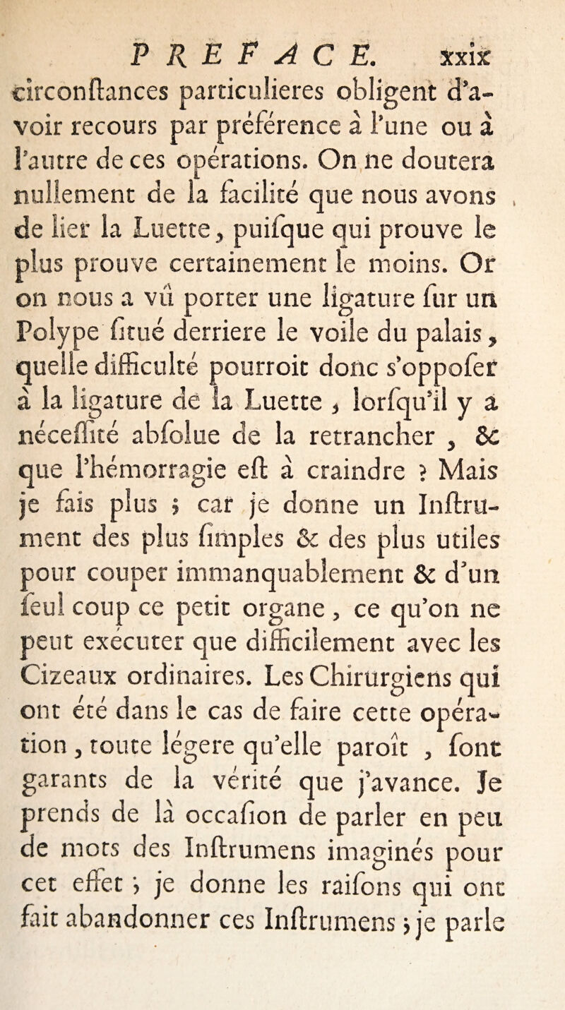 circonftances particulières obligent d’a¬ voir recours par préférence à l’une ou a l’autre de ces opérations. On ne doutera nullement de la facilité que nous avons de lier la Luette , puifque qui prouve le plus prouve certainement le moins. Or on nous a vu porter une ligature fur un Polype fi tué derrière le voile du palais, quelle difficulté pourroit donc s’oppofer à la ligature de la Luette , lorfqu’il y a néceftité abfolue de la retrancher , de que l’hémorragie eft à craindre ? Mais je fais plus > car je donne un Infini¬ ment des plus (impies & des plus utiles pour couper immanquablement de d’un feu! coup ce petit organe , ce qu’on ne peut executer que difficilement avec les Cizeaux ordinaires. Les Chirurgiens qui ont été dans le cas de faire cette opéra¬ tion , toute légère qu’elle paroît , font garants de la vérité que j’avance. Je prends de là occaflon de parler en peu de mots des Inftrumens imaginés pour cet effet > je donne les raifons qui ont fait abandonner ces Inftrumens> je parle