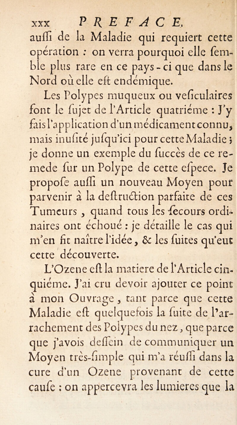 auffi de la Maladie qui requiert cette opération ; on verra pourquoi elle fem- ble plus rare en ce pays - ci que dans le Nord où elle eft endémique. Les Polypes muqueux ou veficulaires font le fujet de l’Article quatrième : J’y fais l’application d’un médicament connu, mais inufité jufqu’ici pour cette Maladie j je donne un exemple du fuccès de ce re- mede fur un Polype de cette efpece. Je propofe aufli un nouveau Moyen pour parvenir à la deftruétion parfaite de ces Tumeurs , quand tous les Pècours ordi¬ naires ont échoué : je détaille le cas qui m’en fit naître l’idée, de les fuites qu’eut cette découverte. L’Ozene eft la matière de l’Article cin¬ quième. J’ai cru devoir ajouter ce point à mon Ouvrage , tant parce que cette Maladie eft quelquefois la fuite de l’ar¬ rachement des Polypes du nez, que parce que j’avois deffein de communiquer un Moyen très-fimple qui m’a réufli dans la cure d’un Ozene provenant de cette caufe : on appercevra les lumières que la