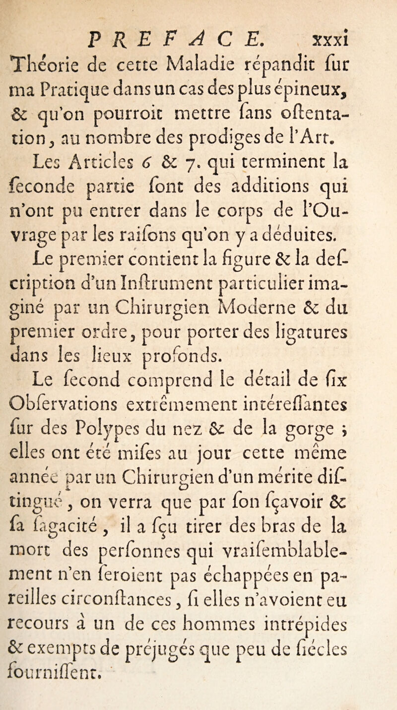 Théorie de cette Maladie répandit fur ma Pratique dans un cas des plus épineux, & qu’on pourroic mettre fans oflenta- tion, au nombre des prodiges de l’Art. Les Articles 6 & 7. qui terminent la féconde partie font des additions qui n’ont pu entrer dans le corps de l’Ou¬ vrage par les raifons qu’on y a déduites. Le premier contient la figure & la de£ cription d’un Infiniment particulier ima¬ giné par un Chirurgien Moderne &c du premier ordre, pour porter des ligatures dans les lieux profonds. Le fécond comprend le détail de fix Obfervations extrêmement intéreflantes fur des Polypes du nez &: de la gorge ; elles ont été miles au jour cette même année par un Chirurgien d’un mérite dif> tingiié, on verra que par fon fçavoir & fa fagacité , il a fçu tirer des bras de la mort des perfonnes qui vraifemblable- ment n’en fer oient pas échappées en pa¬ reilles circonftances, fi elles n’avoient eu recours à un de ces hommes intrépides & exempts de préjugés que peu de fiécles four ni (Te nr.