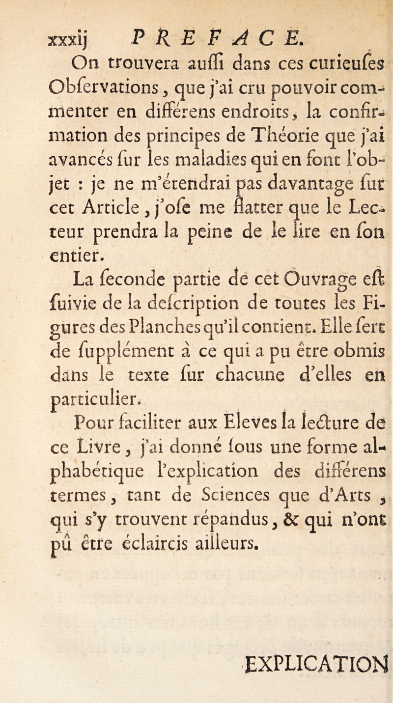 On trouvera aulïî dans ces cuiieufes Obfervations , que j’ai cru pouvoir com¬ menter en différens endroits, la confir¬ mation des principes de Théorie que j’ai avancés fur les maladies qui en font l’ob¬ jet : je ne m’étendrai pas davantage fut cet Article , j’ofe me flatter que le Lec¬ teur prendra la peine de le lire en fon entier. La fécondé partie de cet Ouvrage eft fuivie de la deicription de toutes les Fi¬ gures des Planches qu’il contient. Elle fere de fupplément à ce qui a pu être obmis dans le texte fur chacune d’elles en particulier. Pour faciliter aux Eleves la leébure de ce Livre , j’ai donné lotis une forme al¬ phabétique l’explication des différens termes, tant de Sciences que d’Arts , qui s’y trouvent répandus, & qui n’ont pû être éclaircis ailleurs. EXPLICATION