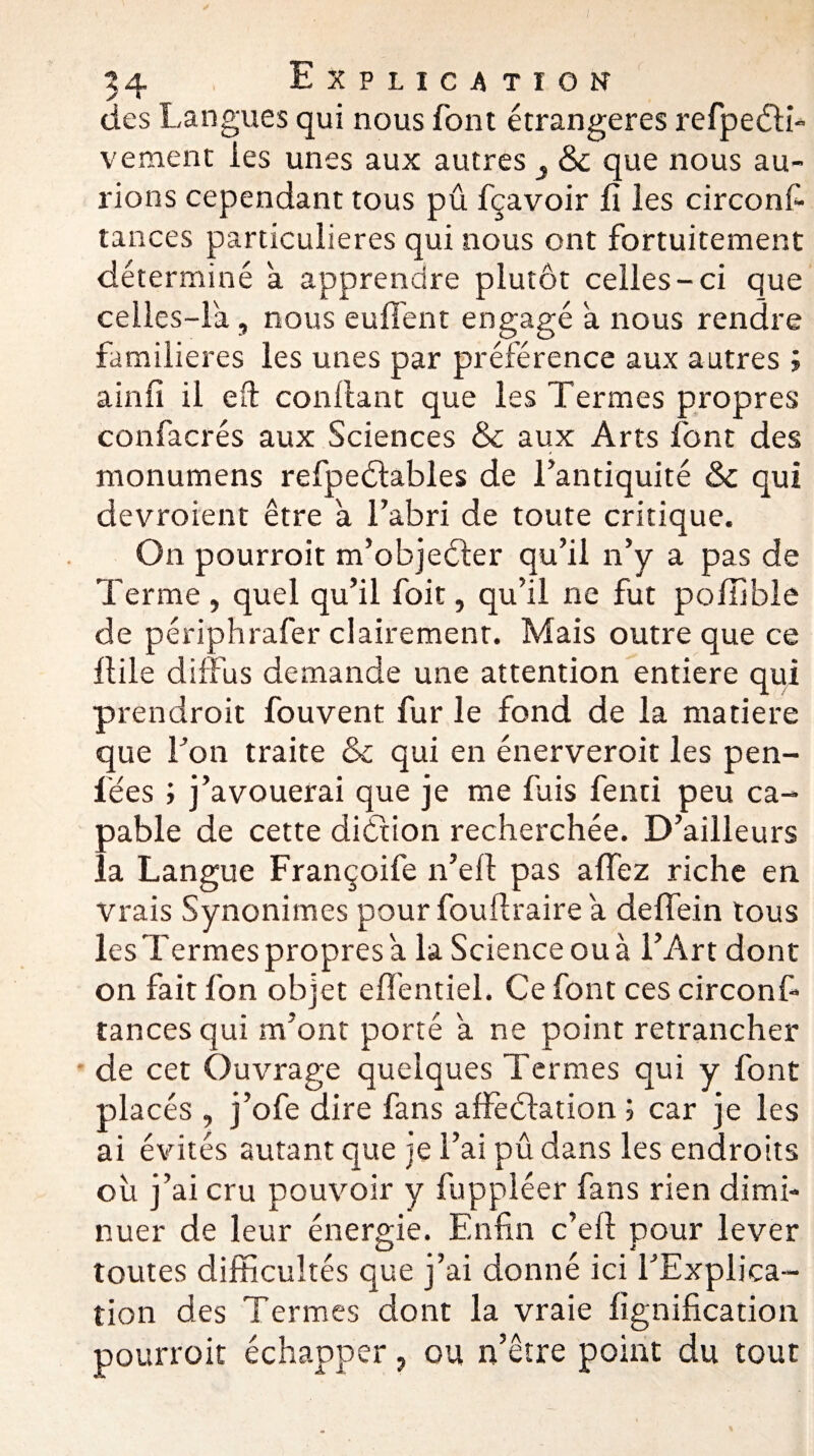 des Langues qui nous font étrangères refpedb- vement les unes aux autres 3 &c que nous au¬ rions cependant tous pû fçavoir fi les circonfi tances particulières qui nous ont fortuitement déterminé a apprendre plutôt celles-ci que celles-là, nous eufl'ent engagé a nous rendre familières les unes par préférence aux autres ; ainfi il eft confiant que les Termes propres confacrés aux Sciences & aux Arts font des monumens refpedtables de l’antiquité &c qui devraient être à l’abri de toute critique. On pourrait m’objedter qu’il n’y a pas de Terme, quel qu’il foit, qu’il ne fut pofiible de périphrafer clairement. Mais outre que ce fiile diffus demande une attention entière qui prendrait fouvent fur le fond de la matière que l’on traite & qui en énerverait les pen- i'ées ; j’avouerai que je me fuis fend peu ca¬ pable de cette diétion recherchée. D’ailleurs la Langue Françoife n’efi pas affez riche en Vrais Synonimes pour fouftraire a deffein tous les Termes propres a la Science ou à l’Art dont on fait fon objet efl'entiel. Ce font ces circonf- tancesqui m’ont porté a ne point retrancher de cet Ouvrage quelques Termes qui y font placés , j’ofe dire fans affedlation ; car je les ai évités autant que je l’ai pû dans les endroits ou j’ai cru pouvoir y fuppléer fans rien dimi¬ nuer de leur énergie. Enfin c’efi pour lever toutes difficultés que j’ai donné ici l’Explica¬ tion des Termes dont la vraie lignification pourrait échapper, ou n’être point du tout