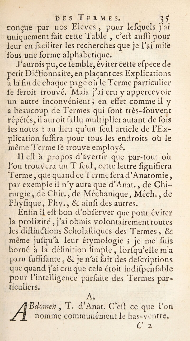 dés Termes. 35» conçue par nos Eleves , pour lefqueîs j’ai uniquement fait cette Table , c’eff auiTi pour leur en faciliter les recherches que je l’ai mile fous une forme alphabétique. J’aurois pu, ce femble, éviter cette efpece de petit Dictionnaire, en plaçant ces Explications a la fin de chaque page oh le Terme particulier fe feroit trouvé. Mais j’ai cru y appercevoir un autre inconvénient ; en effet comme il y a beaucoup de Termes qui font très-fouvent répétés, il auroit fallu multiplier autant de fois les notes : au lieu qu’un feul article de l’Ex¬ plication fuffira pour tous les endroits oh le même Terme fé trouve employé. Il eft a propos d’avertir que par-tout ou l’on trouvera un T feul, cette lettre lignifiera Terme, que quand ce 1 ermefera d’Anatomie, par exemple il n’y aura que d’Anat., de Chi¬ rurgie , de Chir., de Méchanique, Méch., de Phyfique, Phy., & ainfi des autres. Enfin il ell bon d’obferver que pour éviter la prolixité, j’ai obmis volontairement toutes les diftinctions Scholaftiques des Termes, & même jufqu’a leur étymologie ; je me fuis borné a la définition fimple , lorfqu’elle m’a paru fuffifante, & je n’ai fait des defcriptions que quand j’ai cru que cela étoit indifpenfable pour l’intelligence parfaite des Termes par¬ ticuliers. A. ,a* Bdomen, T. d’Anat. C’eft ce que l’on nomme communément le bas»ventre,