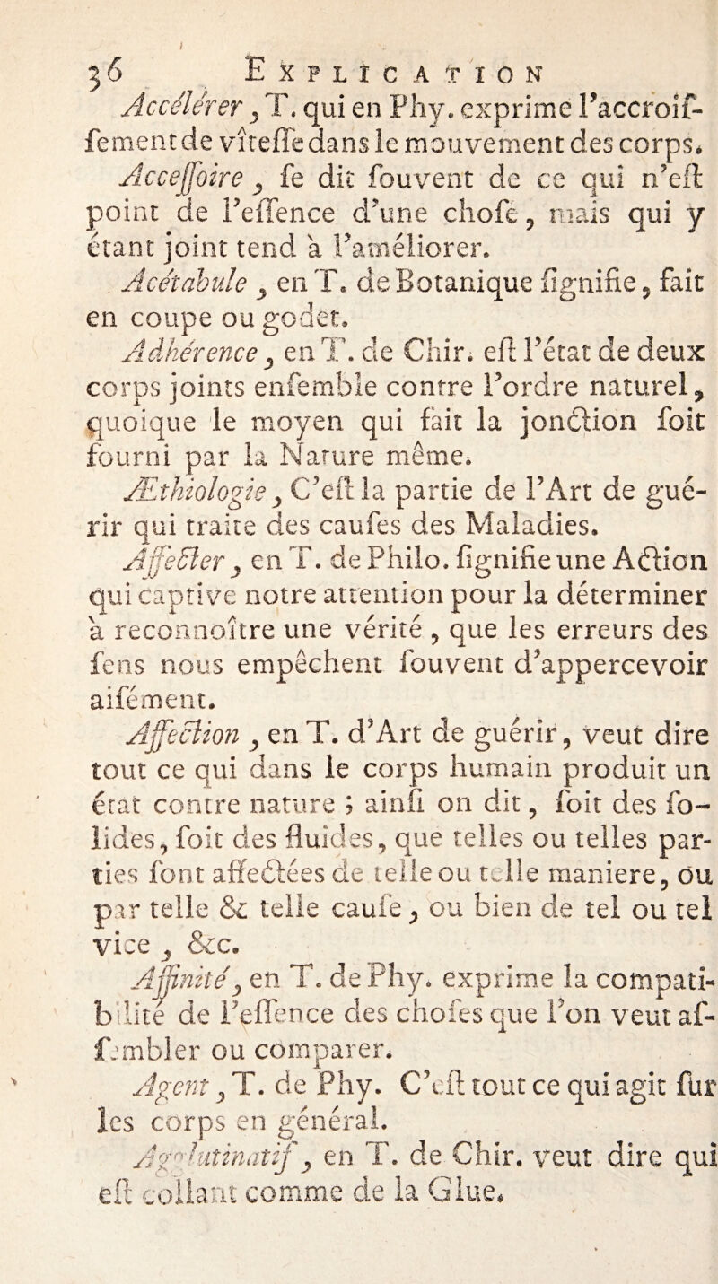 Accélérer , T. qui en F h y. exprime Paccroif- fementde vîrefledans le mouvement des corps. Acceffioire } fe dit fouvent de ce qui n’efl point de FeiTence d'une chofe, mais qui y étant joint tend a l’améliorer. Acétabule , en T. de Botanique lignifie, fait en coupe ou godet. Adhérence 3 en T. de Chir. eft l’état de deux corps joints enfemble contre l’ordre naturel, quoique le moyen qui fait la jonétion foit fourni par la Nature même. Æthiologie, C’eftla partie de l’Art de gué¬ rir qui traite des caufes des Maladies. Affeélcr , en T. de Philo, lignifie une Aéfioti qui captive notre attention pour la déterminer a reconnoitre une vérité , que les erreurs des feus nous empêchent fouvent d’appercevoir aifément. Affection y en T. d’Art de guérir, veut dire tout ce qui dans le corps humain produit un état contre nature ; a in fi on dit, foit des fo- lides, foit des fluides, que telles ou telles par¬ ties font affedlées de telle ou telle maniéré, ou par telle & telle caui’e, ou bien de tel ou tel vice , Scc. Affinité3 en T. dePhy. exprime la compati¬ bilité de Fqffence des choies que l’on veut af- fjmbler ou comparer. Agent 3 T. de Phy. C’cfl tout ce qui agit fin¬ ies corps en général. Agglutinât if y en T. de Chir. veut dire qui eft collant comme de la Glue.