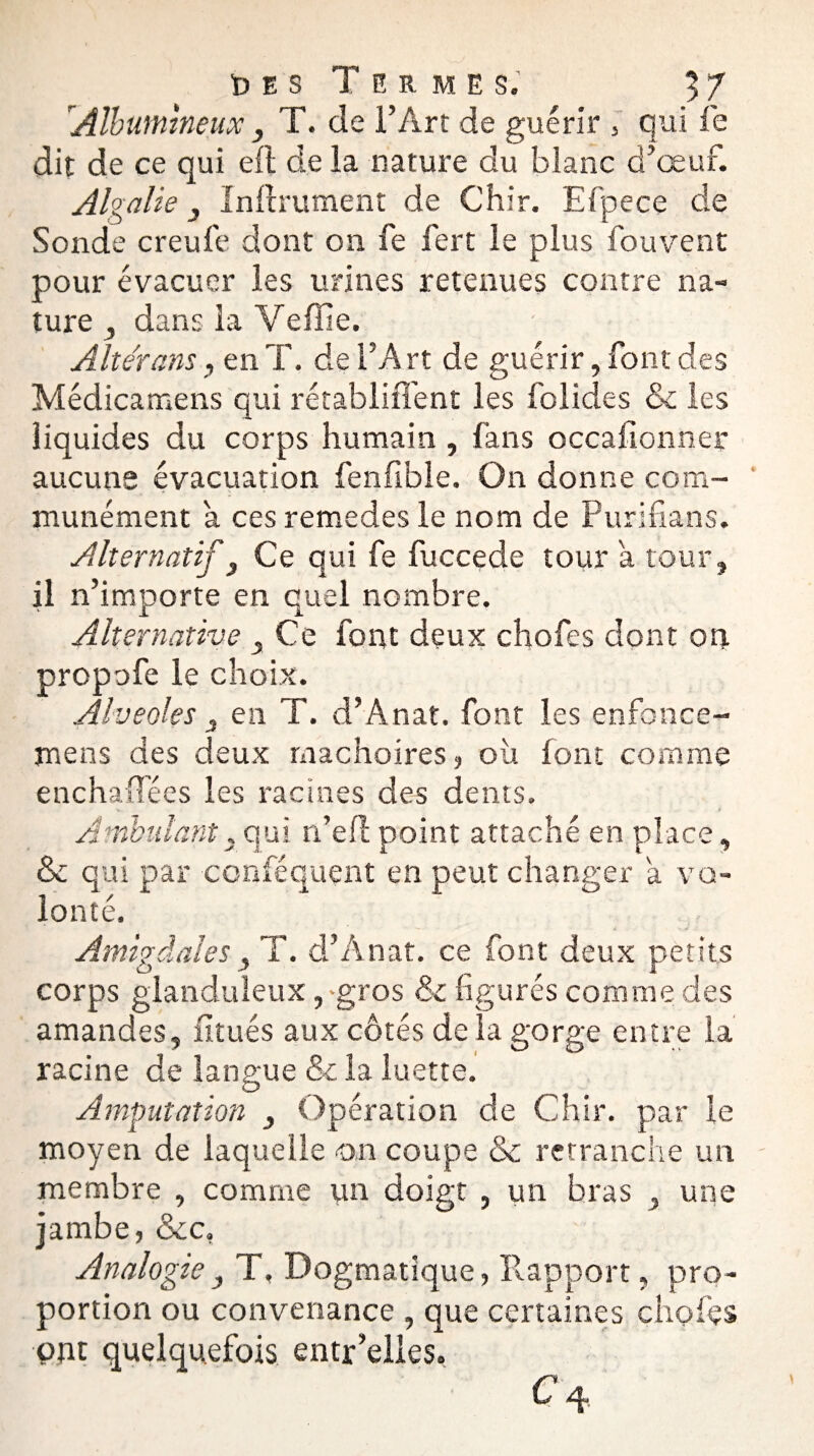'Albumineux , T. de l’Art de guérir 3 qui fe dit de ce qui eft delà nature du blanc d’œuf. Algalie j Infiniment de Chir. Efpece de Sonde creufe dont on fe fert le plus fouvent pour évacuer les urines retenues contre na¬ ture , dans la Veffie. Altérons, en T. de l’A rt de guérir, font des Médicamens qui rétabliffent les folides & les liquides du corps humain , fans occafionner aucune évacuation fenfible. On donne com¬ munément a ces remedes le nom de Purifians. Alternatif y Ce qui fe fuccede tour a tour, il n’importe en quel nombre. Alternative 3 Ce font deux chofes dont on propofe le choix. Alvéolés 3 en T. d’Anat. font les enfonce- mens des deux mâchoires, oit font comme enchaffées les racines des dents. Ambulant,qui n’eflpoint attaché en place, & qui par conféquent en peut changer a vo¬ lonté. Amigdales , T. d’Anat. ce font deux petits corps glanduleux,-gros & figurés comme des amandes, fitués aux côtés de la gorge entre la racine de langue & la luette. Amputation , Opération de Chir. par le moyen de laquelle on coupe & retranche un membre , comme un doigt , un bras , une jambe, &c, Analogie} T, Dogmatique, Rapport, pro¬ portion ou convenance , que certaines chofes put quelquefois entr’elles. C 4