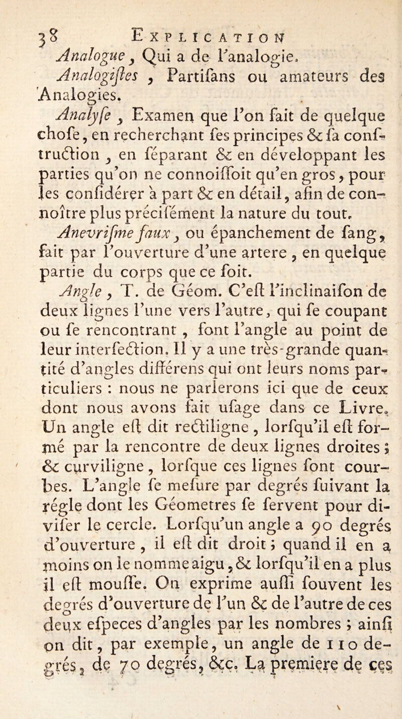 Analogue , Qui a de l'analogie. Analogijles , Partifans ou amateurs des Analogies. Analyfe y Examen que Ton fait de quelque chofe, en recherchant fes principes & fa conf- truélion en féparant & en développant les parties qu’on ne connoiffoit qu’en gros, pour les confidérer a part & en détail, afin de con¬ naître plus précifément la nature du tout, Anevrifme faux } ou épanchement de fang, fait par l’ouverture d’une artere , en quelque partie du corps que ce foit. Angle , T. de Géant. C’efl Finclinaifon de deux lignes l’une vers l’autre, qui fe coupant ou fe rencontrant, font l’angle au point de leur interfeblion. 11 y a une très-grande quan~ tité d’angles différens qui ont leurs noms par-* ticuliers : nous ne parierons ici que de ceux dont nous avons fait ufage dans ce Livre. Un angle ell dit reéfiligne , lorfqu’il efl for¬ mé par la rencontre de deux lignes droites ; & curviligne , lorfque ces lignes font cour¬ bes. L’angle fe mefure par degrés fuivant la régie dont les Géomètres fe fervent pour di- vifer le cercle. Lorfqu’un angle a 90 degrés d’ouverture , il efl dit droit ; quand il en a moins on le nomme aigu, & lorfqu’il en a plus jl çll moufle. On exprime aufîl fouvent les degrés d’ouverture de l’un & de l’autre de ces deux efpeces d’angles par les nombres ; ainfi on dit, par exemple, un angle de 110 de¬ grés, de 70 degrés, &ç, La première de ççs