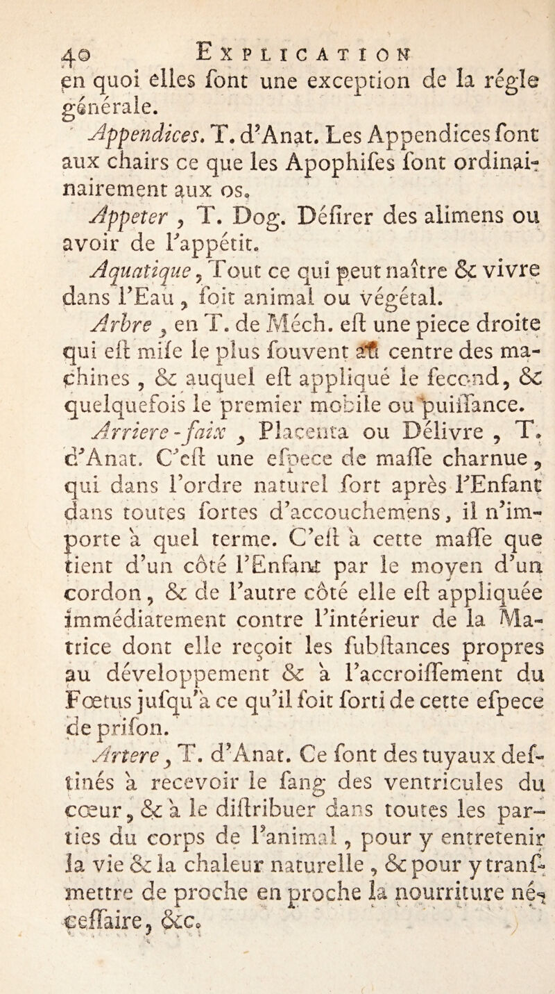 en quoi elles font une exception de la régie générale. appendices, T. d’Anat. Les Appendices font aux chairs ce que les Apophifes font ordinai- nairement aux os, Appeter , T. Dog. Délirer des alimens ou avoir de Fappétit. Aquatique, Tout ce qui peut naître & vivre dans l’Eau , foit animai ou végétal. Arbre , en T. de Méch. eft une piece droite qui eft mile le plus fouvent #R centre des ma¬ chines , & auquel eft appliqué le fécond, & quelquefois le premier mobile ou ’puiifance. Arriéré - faix Placenta ou Délivre , T. cFAnat. C’cft une efpece de malle charnue, qui dans l’ordre naturel fort après FEnfant dans toutes fortes d’accouchemens. il n’im- M v _ ^ ^ porte a quel terme. C’eft a cette maffe que tient d’un côté FEnfant par le moyen d’un cordon , & de Fautre côté elle eft appliquée immédiatement contre l’intérieur de la Ma¬ trice dont elle reçoit les fubitances propres au développement & a l’accroiflement du Fœtus jufqu’a ce qu’il foit forti de cette efpece de prifon. Artere, T. d’Anat. Ce font des tuyaux déf¬ îmes a recevoir le fan g des ventricules du cœur, & a le diftribuer dans toutes les par¬ ties du corps de l’animal, pour y entretenir la vie & la chaleur naturelle , & pour y tranf- mettre de proche en proche la nourriture nés çellaire, oce.