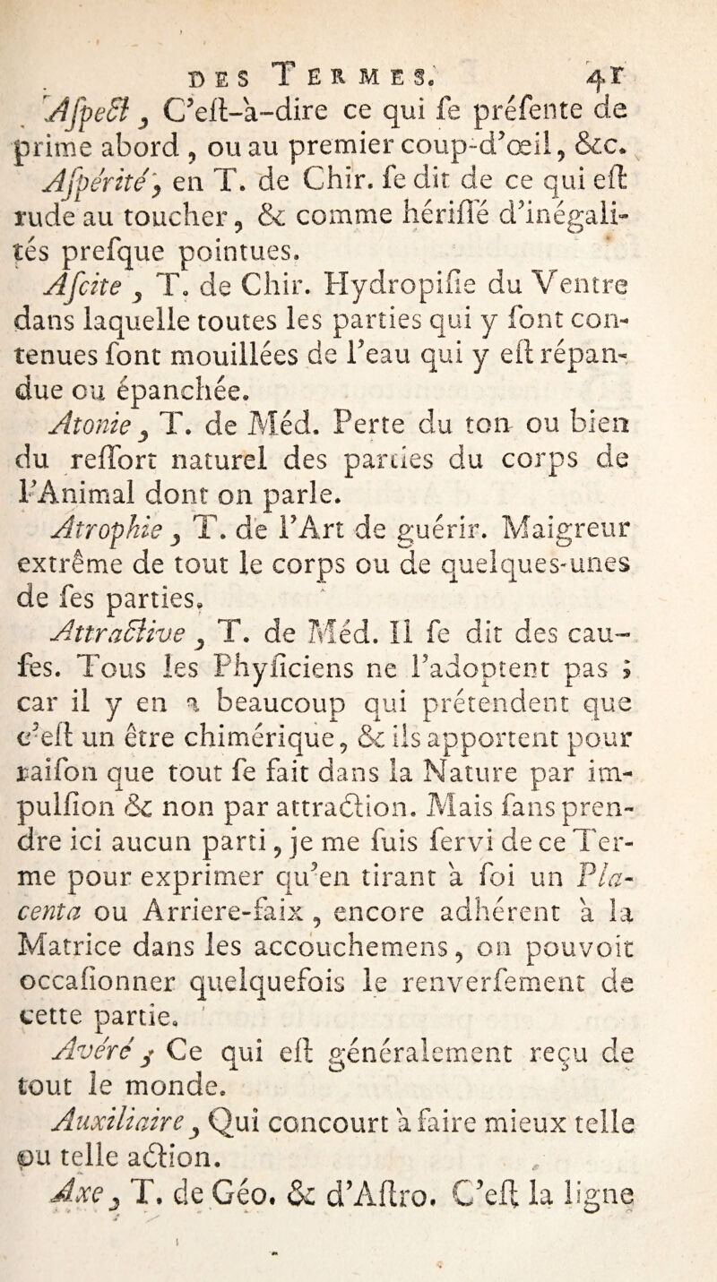 AfpeSl 3 C’eft-a-dire ce qui fe préfente de prime abord , ou au premier coup-d’œii, &c. Afpérité, en T, de Chir. fe dit de ce qui eft rude au toucher, & comme hérifîe d’inégali¬ tés prefque pointues. A [cite } T. de Chir. Hydropifie du Ventre dans laquelle toutes les parties qui y font con¬ tenues font mouillées de l’eau qui y eft répan¬ due ou épanchée. Atonie 3 T. de Méd. Perte du ton ou bien du r effort naturel des parties du corps de l’Animal dont on parle. Atrophie } T. de l’Art de guérir. Maigreur extrême de tout le corps ou de quelques-unes de fes parties. AttraSUve } T. de Méd. Il fe dit des cau- fes. Tous les Phyùciens ne l’adoptent pas ? car il y en a beaucoup qui prétendent que e-eft un être chimérique, & Us apportent pour ration que tout fe fait dans la Nature par itn- pulfion & non par attraction. Mais fans pren¬ dre ici aucun parti, je me fuis fervi de ce Ter¬ me pour exprimer qu’en tirant a foi un Pla¬ centa ou Arriere-faix, encore adhérent a la Matrice dans les accouchemens, ou pouvoir occafionner quelquefois le renverfement de cette partie. ’ Avéré y Ce qui eft généralement reçu de tout le monde. Auxiliaire Qui concourt a faire mieux telle pu telle aétion. Axe5 T. de Géo. ék dAftro. C’eft la ligne !