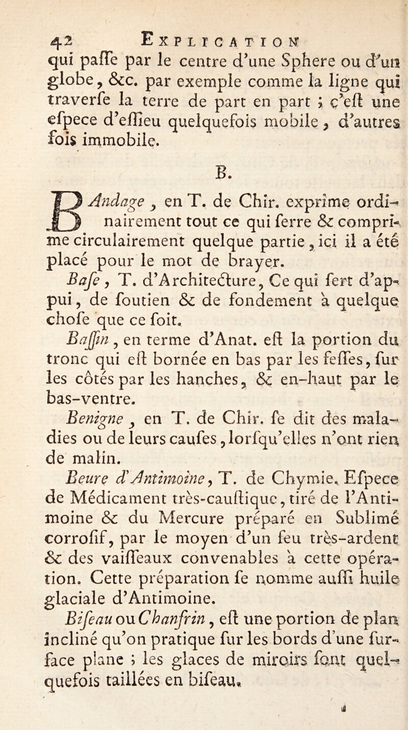 qui pafTe par le centre d’une Sphere ou d’un globe, &c. par exemple comme la ligne qui traverfe la terre de part en part ; c’ell une efpece d’efîieu quelquefois mobile , d’autres fois immobile. B. E And âge 3 en T, de Chir. exprime ordi¬ nairement tout ce qui ferre & compri¬ me circulairement quelque partie , ici il a été placé pour le mot de braver. Bafe, T. d’A rchitedture, Ce qui fert d’ap¬ pui , de foutien &c de fondement à quelque cliofe que ce foit. Bajfm, en terme d’Anat. efl la portion du tronc qui eft bornée en bas par les feffes, fur les côtés par les hanches 5 & en-haut par le bas-ventre. Benigne , en T. de Chir. fe dit des mala¬ dies ou de leurs caufes, lorfqu’elles n’ont rien de malin. Benre d’Antimoine > T. de Chymie. Efpece de Médicament très-cauftiquc, tiré de l’Anti¬ moine & du Mercure préparé en Sublimé corrofif, par le moyen d’un feu très-ardent & des vaifi’eaux convenables a cette opéra¬ tion. Cette préparation fe nomme auffi huile glaciale d’Antimoine. Bifeau owChanfrin, eft une portion de plan incliné qu’on pratique fur les bords d’une fur- face plane ; les glaces de miroirs font quel¬ quefois taillées en bifeau»