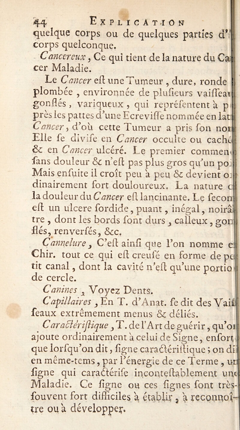 quelque corps ou de quelques parties d’i corps quelconque. Canccreux, Ce qui tient de la nature du Ca cer Maladie. Le Cancer ell une Tumeur , dure, ronde plombée , environnée de plufieurs vaifteai gonflés , variqueux , qui repréfentent a p près les pattes d’une Ecrevifle nommée en lat Cancer, d’où cette Tumeur a pris fon not Elle fe divife en Cancer occulte ou caché & en Cancer ulcéré. Le premier comraen fans douleur & n’eft pas plus gros qu’un po» Mais enfuite il croit peu a peu & dévient o: dinairement fort douloureux» La nature c la douleur du Cancer ell lancinante. Le fecon eft un ulcéré fordide, puant, inégal, noirâ j tre , dont les bords font durs calleux, gon liés, renverfés, &c. Cannelure3 C’ell ainfi que Fon nomme e Chir. tout ce qui eft creuie en forme de pe tit canal, dont la cavité n'eft qu’une porno de cercle. Canines x Voyez Dents. Capillaires 3 En T. d’Anat. fe dit des Vail féaux extrêmement menus & déliés. C araclérijlique 3 T. de l’Art de guérir, qu’oi ajoute ordinairement a celui de Signe, enfort que lorfqu’on dit, figne caradériilique ; on di en même-tems, par l’énergie de ce Terme ? ur ligne qui caradérife inconteftablement une Maladie. Ce figne ou ces figues font très-, fouvent fort difficiles a établir 9 a reconnoî- tre ou a développer.