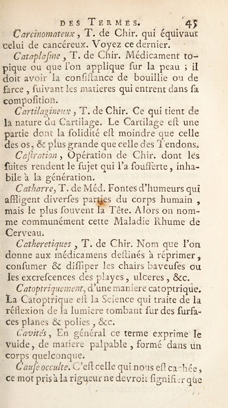 Carcinomateux, T. de Cliir. qui équivaut celui de cancéreux. Voyez ce dernier. Cataplasme, T. de Chir. Médicament to¬ pique ou que l’on applique fur la peau ; il doit avoir la con fi (lance de bouillie ou de farce , fuivant les matières qui entrent dans fa compofition. Car tilagineux, i . de Chir. Ce qui tient de la nature du Cartilage. Le Cartilage eft une partie dont la folidité ell moindre que celle des os ? & plus grande que celle des Tendons. Cajiration , Opération de Chir. dont les fuites rendent le fujet qui l’a fouflferte, inha¬ bile a la génération. Catharre, T. de Méd. Fontes d’humeurs qui affligent diverfes parties du corps humain , mais le plus fou vent la Tête. Alors on nom- me communément cette Maladie Pdiume de Cerveau. C atheretiques , T. de Chir. Nom que l’on donne aux médicamens deilinés a réprimer, confumer & diffiper les chairs baveufes ou les excrefcences des playes, ulcérés, &c. C atoptriquement, d’une man iere catoptrique. La Catoptrique eit la Science qui traite de la réflexion de la lumière tombant fur des furfa- Ces planes 6c polies , &c. Cavités, En général ce terme exprime le vuide, de matière palpable , formé dans un corps quelconque. Caufe occulte. C’efl celle qui nous efl Cadrée, ce mot pris a la rigueur ne devroic lignifier que