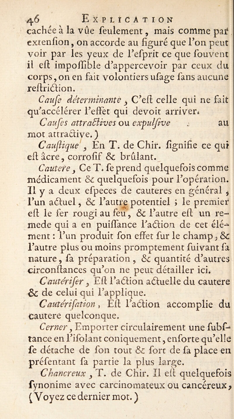 cachée à la vûe feulement, mais comme paf. extenlion, on accorde au figuré que l’on peut voir par les yeux de l’efprit ce que fouvent il eft impolîible d’appercevoir par ceux du corps, on en fait volontiers ufage fans aucune reflriélion. Caufe déterminante y C’efl celle qui ne fait qu’accélérer l’effet qui devoir arriver* Caufe s attractives ou expulftve ± au mot attractive. ) Caufïique y En T. de Chir. lignifie ce qui elt âcre, corrofif & brûlant. Cauterey Ce T. fe prend quelquefois comme médicament & quelquefois pour l’opération. Il y a deux efpeces de cautères en général , l’un aétuel, & l’autre potentiel ; le premier elt le fer rougi au feu, & l’autre elt un re- mede qui a en puiffance l’aétion de cet élé¬ ment : l’un produit fon effet fur le champ, Sc l’autre plus ou moins promptement fuivant fa nature, fa préparation , &c quantité d’autres circonffances qu’on ne peut détailler ici. Cautérifer y Eli l’aétion aéluelle du cautere & de celui qui l’applique. Cautérifation, Elt l’aélion accomplie du cautere quelconque. Cerner, Emporter circulairement une fubf- tance en l’ifolant coniquement, enforte qu’elle fe détache de fon tout & fort de fa place en préfentant fa partie la plus large. Chancreux , T. de Chir. Il elt quelquefois fynonime avec carcinomateux ou cancéreux, ( Voyez ce dernier mot. ) I