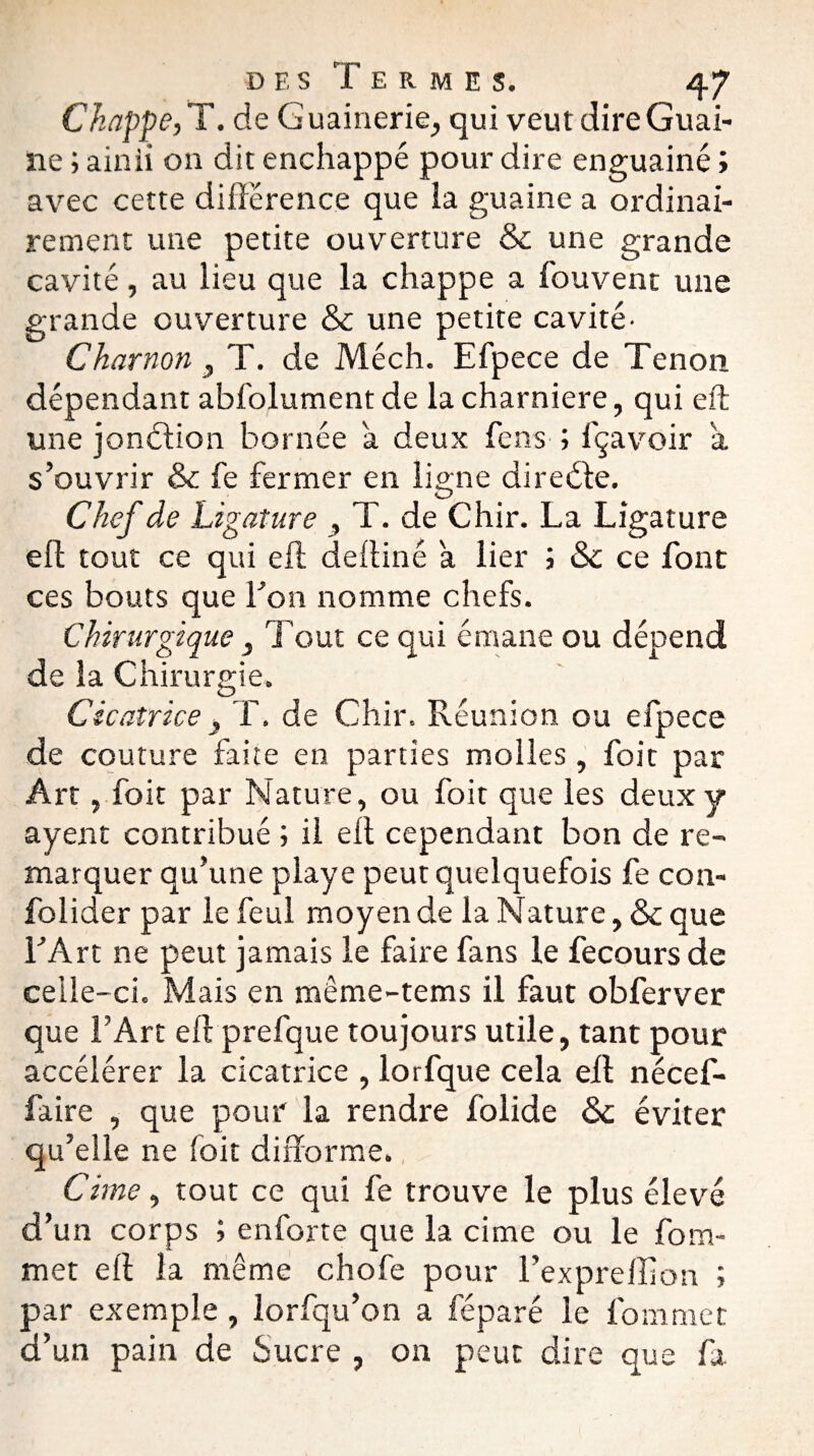 Chappe, T. de Guainerie, qui veut dire Guai- îie ; ainii on dit enchappé pour dire enguainé ; avec cette différence que ia guaine a ordinai¬ rement une petite ouverture 8c une grande cavité, au lieu que la cliappe a fouvent une grande ouverture & une petite cavité- Char non 3 T. de Méch. Efpece de Tenon dépendant abfolument de la charnière, qui eft une jonction bornée a deux fcns ; fçavoir a s’ouvrir 8c fe fermer en ligne directe. Chef de Ligature , T. de Chir. La Ligature eft tout ce qui eft deftiné a lier ; 8c ce font ces bouts que bon nomme chefs. Chirurgiquc 3 Tout ce qui émane ou dépend de la Chirurgie. Cicatrice 3 T. de Chir. Réunion ou efpece de couture faite en parties molles, foit par Art, foit par Nature, ou foit que les deux y ayent contribué ; il eft cependant bon de re¬ marquer qu’une playe peut quelquefois fe con- folider par le feul moyen de la Nature, 8c que b Art ne peut jamais le faire fans le fecours de celle-ci. Mais en même-tems il faut obferver que l’Art eft prefque toujours utile, tant pour accélérer la cicatrice , lorfque cela eft nécef- faire , que pour la rendre folide 8c éviter qu’elle ne foit difforme., Cime, tout ce qui fe trouve le plus élevé d’un corps ; enforte que la cime ou le fom- met eft la même chofe pour l’expreffion ; par exemple , lorfqu’on a féparé le fommet d’un pain de Sucre , on peut dire que fa