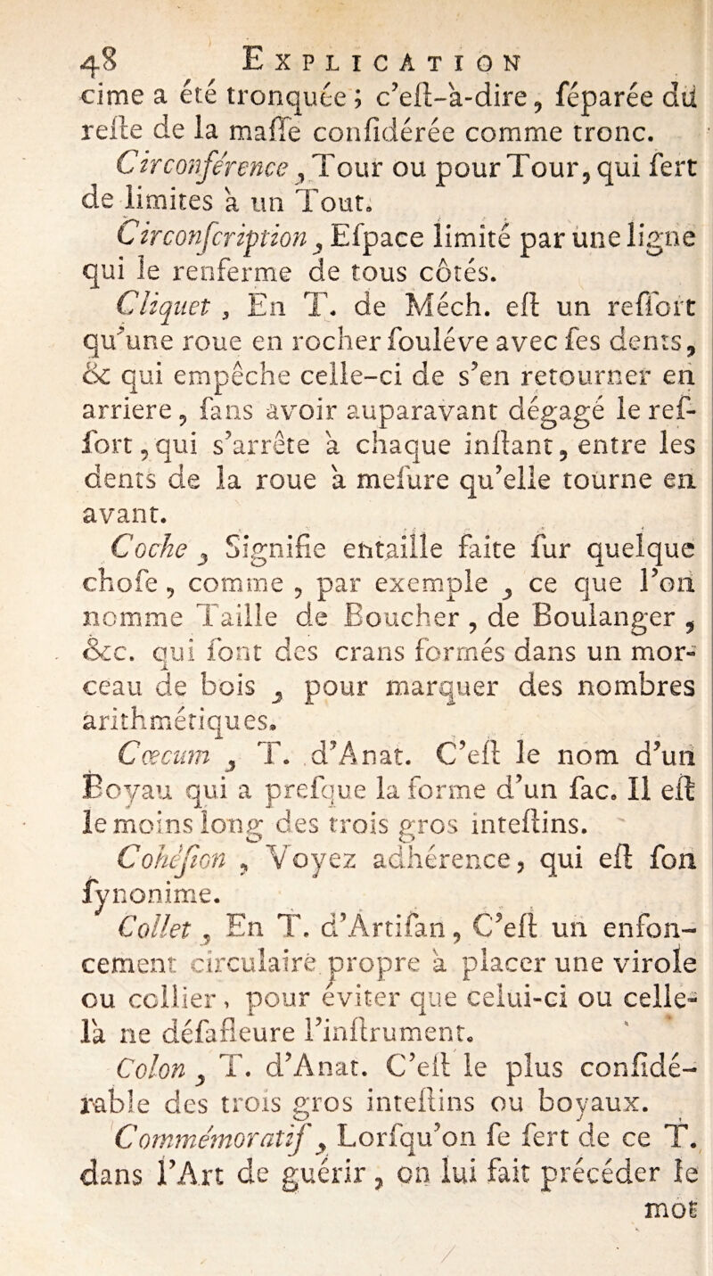 cime a été tronquée; c’ell-a-dire, féparée dû relie de la malle confidérée comme tronc. Circonférence, Tour ou pour Tour, qui fert de limites a un Tout; Circonfcription 3 Efpaçe limité par une ligne qui le renferme de tous côtés. Cliquet, En T. de Méch. ell un reffort qu'une roue en rocherfouléve avecfes dents, & qui empêche celle-ci de s’en retourner en arriéré, fans avoir auparavant dégagé le ref¬ fort , qui s’arrête a chaque inllant, entre les dents de la roue a mefure qu’elle tourne en avant. ». , r f*- » /*■ ? Coche 3 Signifie entaille faite fur quelque chofe, comme , par exemple ce que l’oti nomme Taille de Boucher , de Boulanger , &c. qui font des crans formés dans un mor¬ ceau de bois ^ pour marquer des nombres arithmétiques. Cæcum j T. d’Anat. C’ell le nom d’un Boyau qui a prefque la forme d’un fac. 11 ell le moins long des trois gros intellins. Cohcfion , Voyez adhérence, qui ell fon fynonime. Collet, En T. d’Artifan, C’ell un enfon¬ cement circulaire propre a placer une virole ou collier, pour éviter que celui-ci ou celle- là ne défafieure l’inftrument. Colon , T. d’Anat. C’eil le plus confidé- rable des trois gros intellins ou boyaux. Commémoratif y Lorfqu’on fe fert de ce T. dans l’Art de guérir, on lui fait précéder le mot