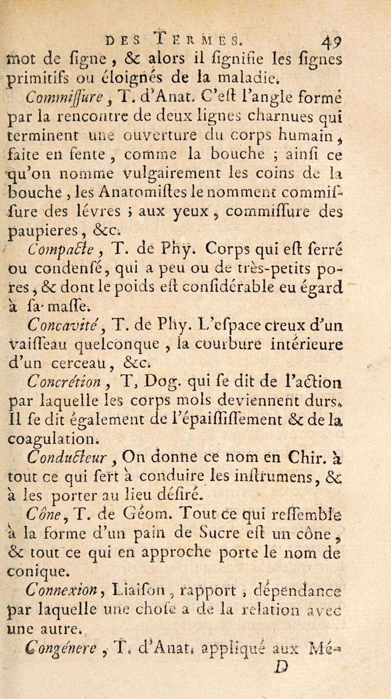 mot de figue , 6c alors il fignifie les figues primitifs ou éloignés de la maladiei Commijfure j T. d’Anat. C’efi l’angle formé par la rencontre de deux lignes charnues qui terminent une ouverture du corps humain * faite en fente , comme la bouche ; a in fi ce qu’on nomme vulgairement les coins de la bouche , les Anatomilles le nomment commifi fure des lèvres > aux yeux, commiffure des paupières, 6cc-. Compacte, T. dé Phÿ. Corps qui eft ferré ou coadenfé, qui a peu ou de très-petits po¬ res , 6c dont le poids efi confidérable eu égard a fa- ma fie. Concavité} T. dé Plîy. L’efpace cireux d’un Va i fié à u quelconque , la courbure intérieure d’un cerceau, &Ci Concrétion , T, Do g. qui fe dit de l’aélion par laquelle les corps mois deviennent durs* Il fe dit également de l’épaiffiifement 6c de la coagulation. Conducleur, On donne ce nom ën Chir. à tout ce qui fort a conduire les infirumens, 6c à les porter au lieu défiré. Cône, T. de Géom. Tout ce qui reffembio a la forme d’un pain de Sucre eft un cône 5 6c tout ce qui en approche porte le nom de conique. Connexion, Liaifon , rapport , dépendance par laquelle une choie a de la relation avec une autre. > Congénère , T» d’Anat» appliqué aux Me-» D