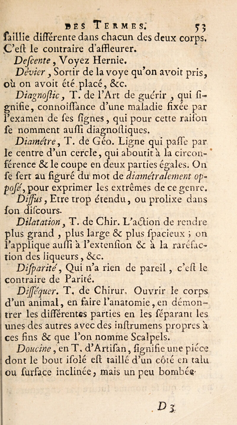 bes Termes; 5:5 faillie différente dans chacun des deux corps, .C’ell le contraire d’affleurer. Defeente, Voyez Hernie. Dévier j Sortir de lavoye qu’on avoit pris, où on avoit été placé, &c. Diagnojlic, T. de l’Art de guérir , qui li¬ gnifie, connoiffance d’une maladie fixée par l’examen de fes lignes, qui pour cette raifort fe nomment aulîi diagnoftiques. Diamètre, T. de Géo. Ligne qui pafFe par le centre d’un cercle, qui aboutira la circon¬ férence & le coupe en deux parties égales. On fe fert au figuré du mot de diamétralement op~ Pofe\ pour exprimer les extrêmes de ce genre. Diffus, Etre trop étendu, ou prolixe dans fon difcours. Dilatation3 T. de Chir. L’aélion de rendre ■ffus grand , plus large & plus fpacieux ; on M’applique aulfi a l’extenlion &c à la raréfac¬ tion des liqueurs, &c. Difparité, Qui n’a rien de pareil, c’efl le contraire de Parité. ~ ■ Diffequer. T, de Chirur, Ouvrir le corps d’un animal, en faire l’anatomie, en démon- ; trer les différentes parties en les féparant les ; unes des autres avec des inffrumens propres a ces fins & que l’on nomme Scalpels. Doucine, en T. d’Artifan, lignifie une pièce dont le bout ifoîé ell taillé d’un côté en taiu ou furface inclinée, mais un peu bombé*?'