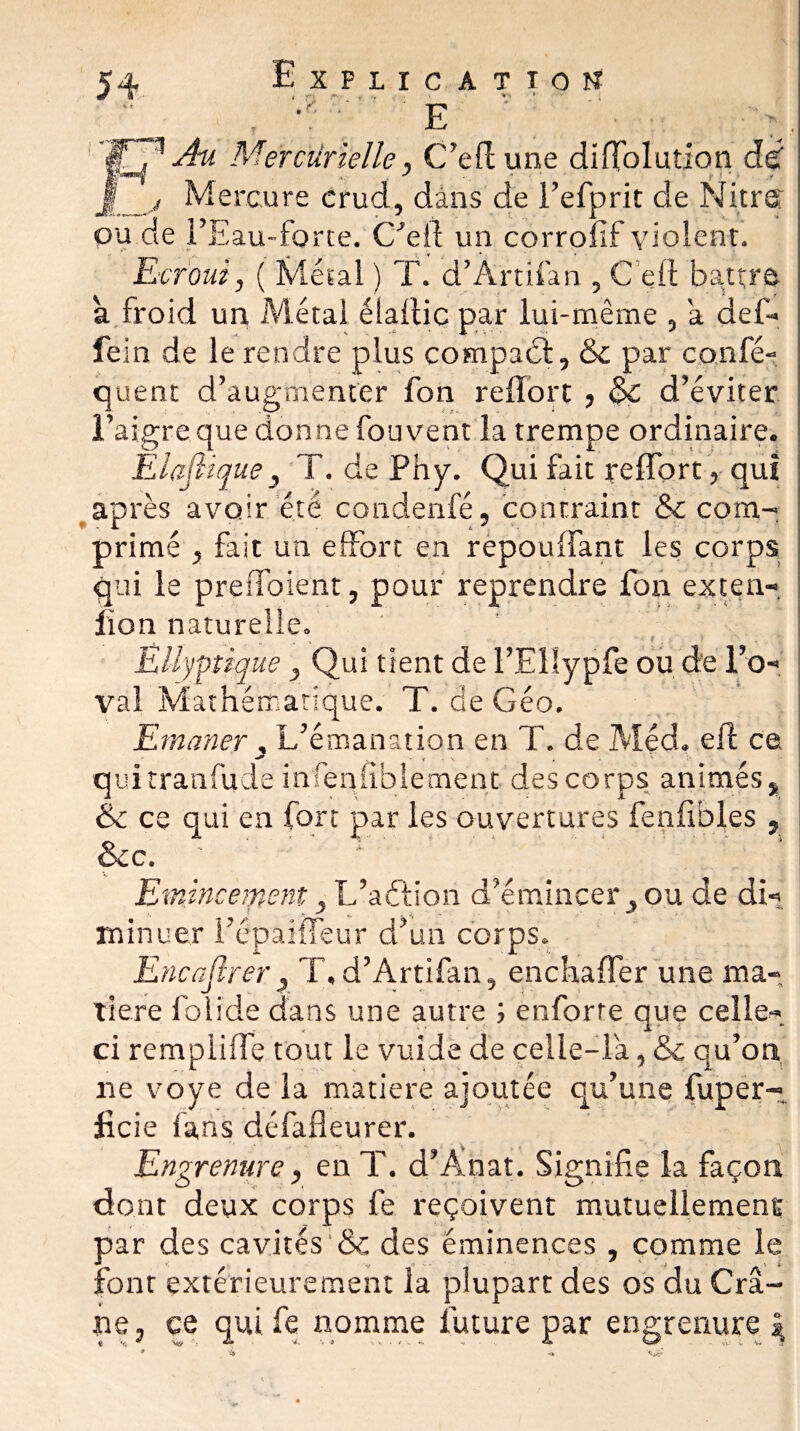 * r • v , ; V ’ . F . tr * tM ■ / EAu Mercurielle, C’eflune difïblution de Mercure crud, dàns de l’efprit de Nier g' ou de l’Eau-forte. C’ell un corrofif violent. Ecroui, ( Métal ) T. d’Àrtifan , Ce II battre à froid un Métal élallic par lui-même , a def- fein de le rendre plus compabl, & par confé- quent d’augmenter fon refïort , $€ d’éviter l’aigre que donne fou vent la trempe ordinaire. Elaflique3 T. de Phy. Qui fait reffprt , qui après avoir été condenfé, contraint &c com¬ primé j fait un effort en repouIfant les corps qui le preffoient, pour reprendre fon exten- lion naturelle. ? ' : EUyptique y Qui tient de FEllypfe ou de l’o- val Mathématique. T. de Géo. Emaner , L’émanation en T. de Med, efl ce quitranfude infeniiblement des corps animés # & ce qui en fort par les ouvertures fenfibles , &c. Emincèrent, L’aélion d’émincer ou de di¬ minuer l’êpaiîTeur d’un corps. Encafirer3 T,d’Àrtifan, enchaffer une ma¬ tière folide dans une autre ; enforte que celle- ci rempliffe tout le vuide de celle-là, & qu’on ne voye de la matière ajoutée qu’une fuper- licie fans défafleurer. Engrenure, en T. d’Ànat. Signifie la façon dont deux corps fe reçoivent mutuellement par des cavîtes'& des éminences , comme le font extérieurement la plupart des os du Cr⬠ne , ce qui fe nomme future par engrenure »