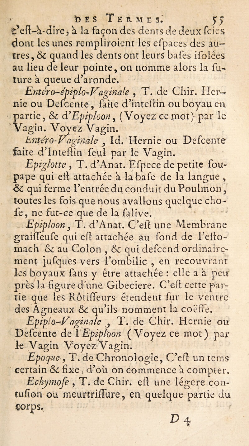 Ides Termes.’ 5’ç t’efl-a-dire, à la façon des dents de deux fcies dont les unes rempliroient les efpaces des au¬ tres , & quand les dents ont leurs bafes ifolées au lieu de leur pointe, on nomme alors la fu¬ ture a queue d’aronde. Entèro-épiplo-Vaginale , T. de Chir. Her¬ nie ou Defcente, faite d’intellin ou boyau en partie, & d’Epiploon, (Voyez ee mot) par le Vagin. Voyez Vagin. hntéro-Vaginale , Id. Hernie ou Defcente faite d’inteftin feul par le Vagin. Epiglotte, T. d’Anat. Efpece de petite fou- pape qui eil attachée a labafe de la langue , Sc qui ferme l’entrée du conduit duPoulmon, toutes les fois que nous avalions quelque cho- fe, ne fut-ce que de la fafive. Epiploon, T. d’Anat. C’eit une Membrane graiffeufe qui efl attachée au fond de l’efto- mach & au Colon , & qui defcend ordinaire¬ ment jufques vers l’ombilic , en recouvrant: les boyaux fans y être attachée : elle a a peu près la figure d’une Gibeciere. C’eit cette par¬ tie que les Rôtiffeurs étendent fur le ventre des Agneaux & qu’ils nomment la coëfre. Epipio-Vaginale , T. de Chir. Hernie ou Defcente de 1 Epiploon (Voyez ce mot) par le Vagin V oyez Vagin. Epoque, T. de Chronologie, C’efl un tems certain & fixe, d’ou on commence a compter. Echymofe , T. de Chir. eil une légère con- tufîon ou meurtrifïure, en quelque partie du Corps. ' r