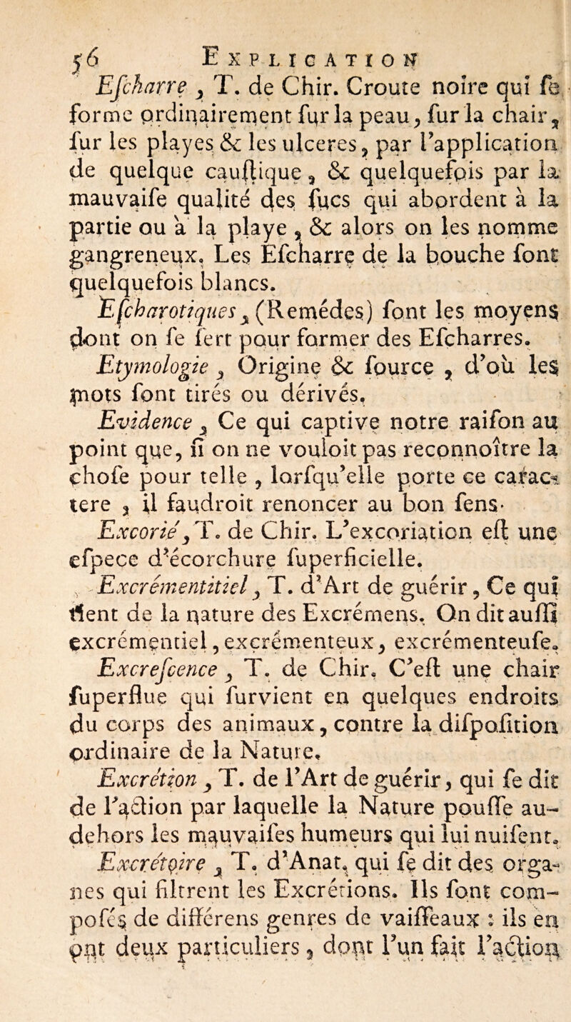 y 6 Explication Efcharre 3 T. de Chir. Crouîe noire qui fe forme ordinairement fur la peau, fur la chair, fur les pîayes & les ulcérés, par l'application de quelque cauftique, ôç quelquefois par la mauvaife qualité des lues qui abordent à la partie ou a la playe , & alors on les nomme gangreneux. Les Éfcharrç de la bouche font quelquefois blancs. EÇcharotiques, (Remèdes) font les moyens d<ont on fe fert pour former des Efçharres. Etymologie, Origine & four ce , d'où les piots font tirés ou dérivés. Evidence 3 Ce qui captive notre raifon au point que, fi on ne vouioit pas reconnoître la çhofe pour telle , lorfqu’elle porte Ge carao» tere , U faudroit renoncer au bon fens- Excorié, T. de Chir. L’excoriation eft une efpece d’écorchure fuperficielle. v Excrémentitiel, T. d’Art de guérir, Ce qui fient de la nature des Excrémens, On ditauffi excrémentiel, exçrémenteux, excrémenteufe. Excrefcence, T. de Chir, C’eft une chair fuperflue qui furvient en quelques endroits du corps des animaux, contre la difpofition ordinaire de la Nature, Excrétion } T. de l’Art de guérir, qui fe dit de l’adion par laquelle la Nature pouffe au- dehors les rnauvaifes humeurs qui lui nuifent. Excrétoire x T. d’Anat, qui fe dit des orga¬ nes qui filtrent les Excrétions. Ils font com- pofes de différens genres de vaiffeaux î ils en put deux particuliers, dont l’un fait l'aclion