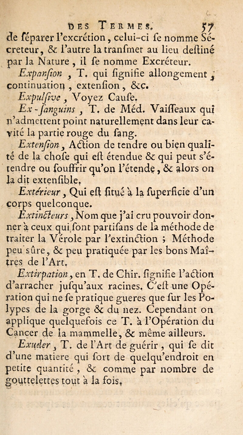 de féparer l’excrétion, celui-ci le nomme Sé¬ créteur, & l’autre latranfmer au lieu deltiné par la Nature , il fe nomme Excréteur. Expanfion y T. qui fignifie allongement l continuation , extenlion , &ç. Expuîfive y Voyez Caufe, Ex-fanguins } T, de Méd. VailTeaux qui n’admettent point naturellement dans leur ca¬ vité la partie rouge du fang. Extenjîon y Aétion de tendre ou bien quali¬ té de la choie qui ell étendue & qui peut s’é¬ tendre ou fouffrir qu’on l’étende, alors on la dit extenfible, Extérieur, Qui eft fitué a la fuperficie d’un corps quelconque. Èxtinfteurs 3 Nom que j’ai cru pouvoir don¬ ner a ceux quifont partifans de la méthode de traiter la Vérole par l’extinction ; Méthode peu sûre, & peu pratiquée par les bons Maî-- très de l’Art, Extirpation, en T. de Chir. lignifie l’aétion d’arracher jufqu’aux racines, C’eit une Opé¬ ration qui ne fe pratique gueres que fur les Po¬ lypes de la gorge Sc du nez. Cependant 011 applique quelquefois ce T. a l’Opération du Cancer de la mammelle, & même ailleurs. Exuder T. de l’Art de guérir , qui fe dit d’une matière qui fort de quelqu’endroit en petite quantité , &c comme par nombre de gouttelettes tout a la fois,