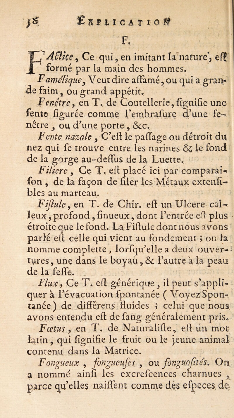 >6 Ixuicat io# F, 1 A£Uçe, Ce qui, en imitant la nature', ef? formé par la main des hommes. Famélique, Y eut dire affamé, ou qui a gran¬ de faim, ou grand appétit. Fenêtre f en T. de Coutellerie, fignifie une fente figurée comme l’embrafure d’une fe- netre , ou d’une porte , &c. Fente nazale 3 C’eft le pafTage ou détroit du nez qui fe trouve entre les narines & le fond de la gorge au-deffus de la Luette. Filiere , Ce T. efl placé ici par. comparai*» fon , de la façon de filer les Métaux extenfi- bles au marteau. , en T. de Chir. efl un Ulcéré cal¬ leux , profond, finueux, dont l’entrée efl plus étroite que le fond. La Fiflule dont nous avons parlé efl celle qui vient au fondement ; on la nomme complette, lorfqu’elle a deux ouver¬ tures , une dans le boyau, <5c l’autre a la peau de la feffe. e Flux, Ce T. efl générique, il peut s’appli¬ quer à l’évacuation fpontanée ( Voyez Spon¬ tanée ) de différens fluides j celui que nous avons entendu efl defang généralement pris. Fœtus y en T. de Naturalifle, efl un mot latin, qui fignifie le fruit ou le jeune animai contenu dans la Matrice. Fongueux y fongueuses , ou fonguojîtés. On a nommé ainfi les excrefcences charnues , parce qu’elles naiffent comme des efpeces, de-