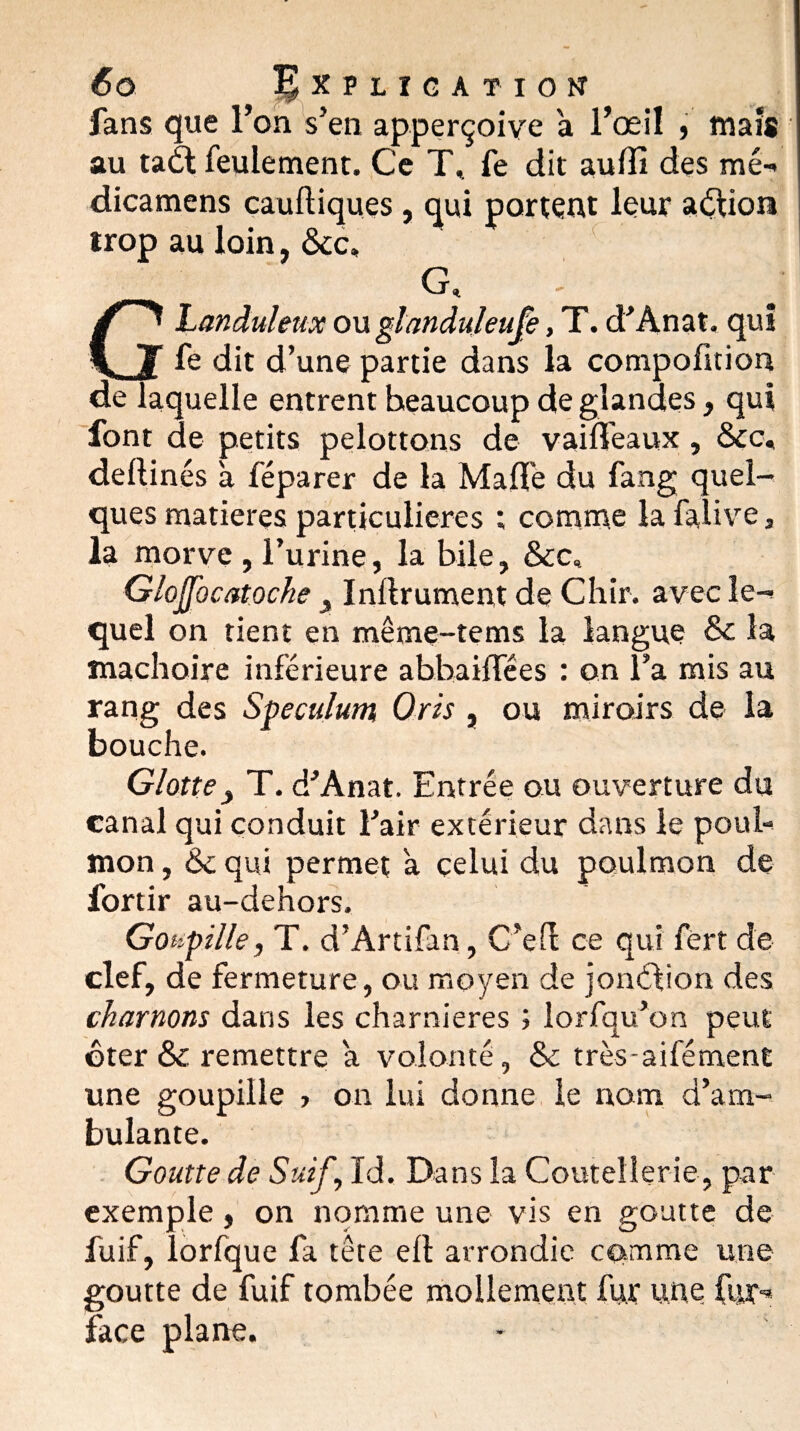 fans que l’on s’en apperçoive a l’œil , maïs au tadl feulement. Ce T, fe dit au01 des mé- dicamens cauftiques , qui portent leur action irop au loin, &c. a Glanduleux ou glanduleufe, T. d’Anat. qui fe dit d’une partie dans la compofition de laquelle entrent beaucoup de glandes, qui font de petits pelottons de vaiflfeaux, &c, deftinés à féparer de la Mafle du fang quel¬ ques matières particulières ; comme la falive, la morve , l’urine, la bile, &c, GloJJbcatoche > Inllrument de Chir. avec le¬ quel on tient en même-tems la langue & la mâchoire inférieure abbaiOTées : on l’a mis au rang des Spéculum Oris , ou miroirs de la bouche. Glotte> T. d’Anat. Entrée ou ouverture du canal qui conduit l’air extérieur dans le pool- mon, &c qui permet à celui du poulmon de l'ortir au-dehors. Goupille, T. d’Artifan, C’ed ce qui fert de clef, de fermeture, ou moyen de jonéfion des chaînons dans les charnières ; lorfqu’on peut ôter & remettre a volonté, & très-aifément une goupille , on lui donne le nom d’am¬ bulante. Goutte de Suif, Id. Dans la Coutellerie, par exemple, on nomme une vis en goutte de fuif, lorfque fa tête ell arrondie comme une goutte de fuif tombée mollement fur une fur- face plane.