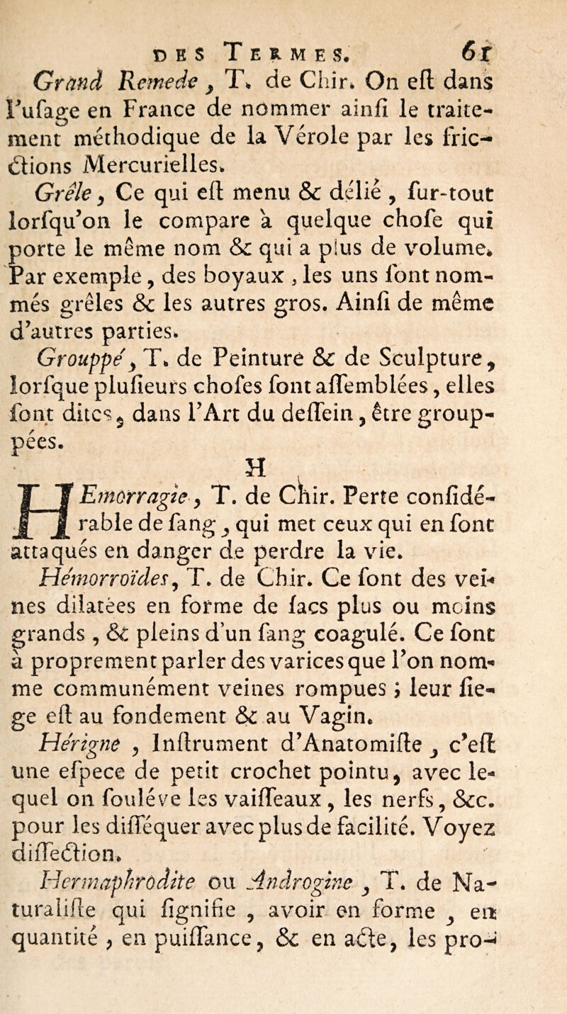 . • ’*!. Grand Remede f T» de Chir. On efl dans Fufage en France de nommer ainfi le traite¬ ment méthodique de la Vérole par les fric- étions Mercurielles» Grêle, Ce qui ell menu & délié, fur-tout lorfqu’on le compare a quelque chofe qui porte le même nom & qui a plus de volume» Par exemple, des boyaux , les uns l'ont nom¬ més grêles & les autres gros. Ainfi de même d’autres parties. Grouppe'y T. de Peinture & de Sculpture, lorfque plufieurs chofes fontaflemblées, elles font dites, dans l’Art du deffein, être group- pées. TJ JL J. rable de fang qui met ceux qui en font attaqués en danger de perdre la vie. Hémorroïdes, T. de Chir. Ce font des vei¬ nes dilatées en forme de lacs plus ou moins grands , 6c pleins d’un fang coagulé. Ce font à proprement parler des varices que l’on nom¬ me communément veines rompues ; leur fie- ge eft au fondement ÔC au Vagin. Hérigne , Inftrument d’Anatomîfle c’ell une efpece de petit crochet pointu, avec le¬ quel on fouléve les vailfeaux , les nerfs, 6cc. pour les diiTéquer avec plus de facilité. Voyez dhTeéb’on. Hermaphrodite ou Anâroginc } T. de Na¬ turalise qui fignifie , avoir en forme ert quantité , en puiffance, 6c en acte, les pro- H morragle, T. de CÏlir. Perte confidé-