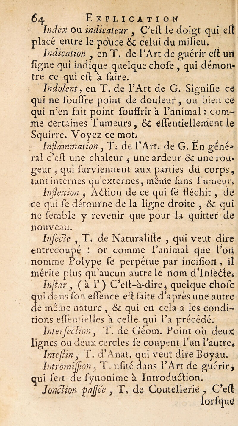 Index ou indicateur } C’efl le doigt qui elï placé entre lé police &c celui du milieu. Indication } en T. de l’Art de guérir efl un ligne qui indique quelque chofe , qui démon¬ tre ce qui ell à faire. Indolent, en T. de l’Art de G. Signifie ce qui ne fouffre point de douleur, ou bien ce qui n’en fait point fouffrir a l’animal : com¬ me certaines Tumeurs , <3C éfifentiellenient le Squirre. Voyez ce mon Inflammation} Ts de l’Art, dé G. En géné¬ ral c’eft une chaleur 3 une ardeur & une rou¬ geur . qui furviennent aux parties du corps, tant internes qu'externes, même fans Tumeurs Inflexion 3 Âélion de ce qui fe fléchit, dé ce qui fe détourne de la ligne droite 3 &c qui ne fernble y revenir que pour la quitter dé nouveau. Infecte , Ts de Naturalisé , qui veut dire entrecoupé : or comme l’animal que l’on nomme Polype fe perpétue par incifiort, il mérite plus qu’aucun autre le nom d’Infeéfe* Infl ar y (a 1’) C’efl-a-dire, quelque éhofe lui dans fon effence efl faitë d’après une autre le même nature, &: qui en cela a les condi¬ tions eflèmielles a celle qui l’a précédé. InterfeBion, T. de Géom. Point où deux lignes ou deux cercles fe coupent l’un l’autre» Inujiin y T, d’Anat. qui veut dire Boyau. Intromifüon, T. ufité dans l’Art de guérir, qui fert de fynonime à Introduélion. JonBion pnjfee ^ T» de Coutellerie , C’eft: rit I