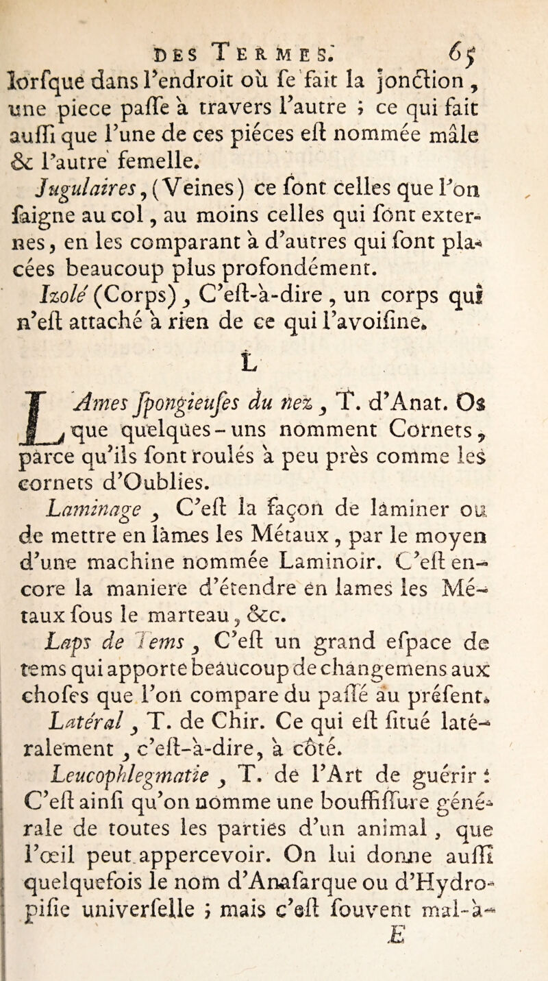 lorfquè dans Tendron où fe fait la jonction , une piece parte a travers l’autre ; ce qui fait aurti que l’une de ces pièces ell nommée mâle ôc l’autre femelle. Jugulaires, (Veines) ce font celles que Ton faigne au col, au moins celles qui font exter¬ nes , en les comparant a d’autres qui font pla¬ cées beaucoup plus profondément. Izolé (Corps) C’eft-'a-dire , un corps qui n’eft attaché a rien de ce qui i’avoifine. L LArnes fpongieufes du nez , T. d’Anat. Os que quelques-uns nomment Cornets, parce qu’ils font roulés a peu près comme les cornets d’Oublies. Laminage 3 C’ert la Façon de laminer ou de mettre en lames les Métaux, par le moyen d’une machine nommée Laminoir. C’ert: en¬ core la maniéré d’étendre en lames les Mé¬ taux fous le marteau, &c. Laps de 1 ems 3 C’eft un grand efpace de te ms qui apporte beaucoup de changemens aux ehofes que l’on compare du parte au préfent* Latéral 3 T. de Chir. Ce qui ell fitué laté¬ ralement c’ert-'a-dire, a coté. Leucophlegmatie 3 T. de l’Art de guérir i C’ert ainfi qu’on nomme une bouffi (fur e géné¬ rale de toutes les parties d’un animal, que l’œil peut appercevoir. On lui donne aufll quelquefois le nom d’Anafarque ou d’Hydro- pirte univerfelle ; mais c’eft fouvent mal-a- E