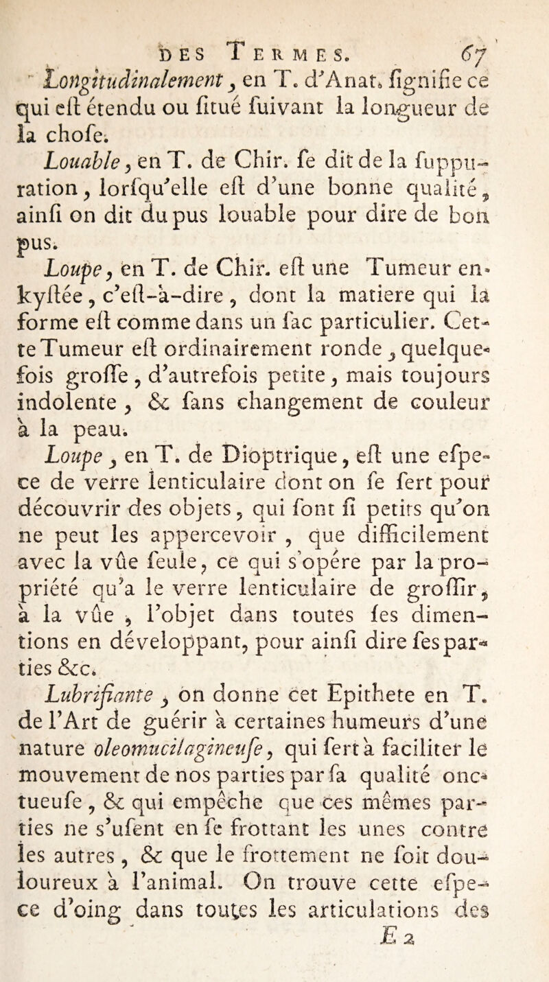 ' Longitudinalement, en T. d’Anat» lignifie ce qui cil étendu ou fltué fuivant la longueur de la chofei Louable, en T. de Chir. fe dit de la fuppu- ration, loriqu’elle cil d’une bonne qualité, ainfi on dit du pus louable pour dire de bon pus. Loupe, en T. de Chir. eil une Tumeur en» kyilée, c’eil-a-dire , dont la matière qui la forme eil comme dans un lac particulier. Cet¬ te Tumeur eil ordinairement ronde , quelque» fois groife , d’autrefois petite, mais toujours indolente , & fans changement de couleur a la peau. Loupe 3 en T. de Dioptrique, eil une efpe- ce de verre lenticulaire dont on fe fert pour découvrir des objets, qui font fi petits qu’on ne peut les appercevoir , que difficilement avec la vue feule, ce qui s’opère par la pro¬ priété qu’a le verre lenticulaire de groffir, à la vûe , l’objet dans toutes ies dimen- tions en développant, pour ainfi dire fespar-» ties &c. Lubrifiante , on donne cet Epithete en T. de l’Art de guérir a certaines humeurs d’une nature oleomucilagineufe, qui fert a faciliter le mouvement de nos parties par fa qualité onc* tueufe , & qui empêche que ces mêmes par¬ ties ne s’ufent en fe frottant les unes contre les autres, & que le frottement ne foit dou¬ loureux a l’animal. On trouve cette efpe- ce d’oing dans toutes les articulations des
