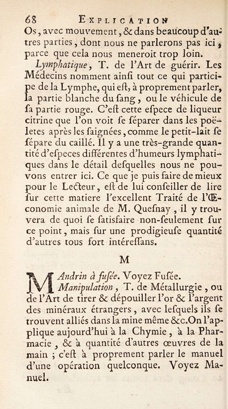 Os , avec mouvement, & dans beaucoup d’au¬ tres parties, dont nous ne parlerons pas ici , parce que ceia nous meneroit trop loin. Lymphatique, T. de l’Art de guérir. Les Médecins nomment ainiî tout ce qui partici¬ pe de la Lymphe, qui eft, à proprement parler, la partie blanche du fang, ou le véhicule de fa partie rouge. C’eft cette efpece de liqueur citrine que l’on voit fe féparer dans les poë- letes après les faignées, comme le petit-lait fe fépare du caillé. Il y a une très-grande quan¬ tité d’efpeces différentes d’humeurs lymphati¬ ques dans le détail defquelles nous ne pou¬ vons entrer ici. Ce que je puis faire de mieux pour le Lecteur, eft de lui confeiller de lire îur cette matière l’excellent Traité de l’GE- conomie animale de M. Quefnay , il y trou¬ vera de quoi fe fatisfaire non-feulement fur ce point, mais fur une prodigieufe quantité d’autres tous fort intéreflans, M MAndrin à fufée. Voyez Fufée. Manipulation, T. de Métallurgie , ou de l’Art de tirer & dépouiller l’or &c l’argent des minéraux étrangers , avec lefquels ils fe trouvent alliés dans la mine même &c.On l’ap¬ plique aujourd’hui a la Chymie , a la Phar¬ macie y & a quantité d’autres œuvres de la main ; c’eft a proprement parler le manuel d’une opération quelconque. Voyez Ma¬ nuel.
