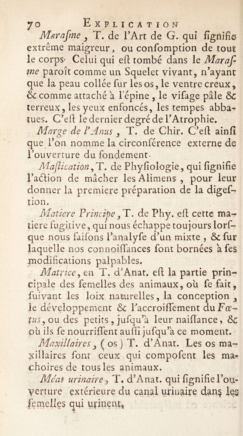 Maraftne } T. de l’Art de G. qui lignifie extrême maigreur, ou confomption de tout le corps- Celui qui elt tombé dans le Mar af¬ in e paroît comme un Squelet vivant, n’ayant que la peau collée fur les os, le ventre creux, & comme attaché a l’épine , le vifage pâle & terreux, les yeux enfoncés, les tempes abba- tues. C’elt le dernier degré de l’Atrophie. Marge de l’Anus , T. de Chir. C’ell ainfî que l’on nomme la circonférence externe de l’ouverture du fondement- Mastication ,T. de Phyfioîogie, qui lignifie l’aétion de mâcher les Alimens , pour leur donner la première préparation de la digef- tion. Matière Principe} T. de Phy. elt cette ma¬ tière fugitive, qui nous échappe toujours lorf- que nous faifons l’analyfe d’un mixte , & fur laquelle nos connoififances font bornées a fes modifications palpables. Matrice, en T. d'Anat. elt la partie prin¬ cipale des femelles des animaux, où fe fait, fuivant les loix naturelles, la conception } le développement & l’accroiflement du Fœ¬ tus, ou des petits, jufqu’a leur nailfançe, &c où ils fe nourriffent auili jufqu’k ce moment. Maxillaires, ( os ) T. d’Ânat. Les os ma¬ xillaires font ceux qui compofent les mâ¬ choires de tous les animaux. Méat urinaire, T. d’Anat. qui lignifie rou- yerture extérieure du canal urinaire danç les femelles qui urinent,